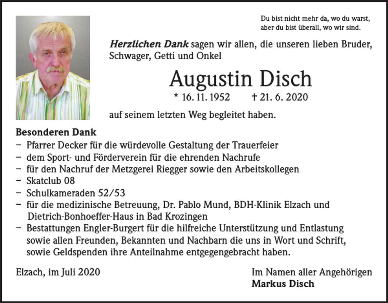 <p>Du bist nicht mehr da, wo du warst,<br />aber du bist überall, wo wir sind.</p><p>Herzlichen Dank sagen wir allen, die unseren lieben Bruder,<br />Schwager, Getti und Onkel</p><p>Augustin Disch<br />* 16. 11. 1952 † 21. 6. 2020</p><p>auf seinem letzten Weg begleitet haben.<br />Besonderen Dank<br />– Pfarrer Decker für die würdevolle Gestaltung der Trauerfeier<br />– dem Sport- und Förderverein für die ehrenden Nachrufe<br />– für den Nachruf der Metzgerei Riegger sowie den Arbeitskollegen<br />– Skatclub 08<br />– Schulkameraden 52/53<br />– für die medizinische Betreuung, Dr. Pablo Mund, BDH-Klinik Elzach und<br />Dietrich-Bonhoeffer-Haus in Bad Krozingen<br />– Bestattungen Engler-Burgert für die hilfreiche Unterstützung und Entlastung<br />sowie allen Freunden, Bekannten und Nachbarn die uns in Wort und Schrift,<br />sowie Geldspenden ihre Anteilnahme entgegengebracht haben.<br />Elzach, im Juli 2020</p><p>Im Namen aller Angehörigen<br />Markus Disch</p>