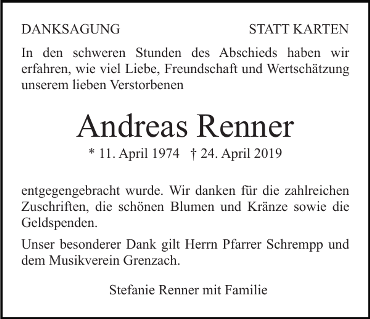 <p>DANKSAGUNG</p><p>STATT KARTEN</p><p>In den schweren Stunden des Abschieds haben wir<br />erfahren, wie viel Liebe, Freundschaft und Wertschätzung<br />unserem lieben Verstorbenen</p><p>Andreas Renner<br />* 11. April 1974 † 24. April 2019<br />entgegengebracht wurde. Wir danken für die zahlreichen<br />Zuschriften, die schönen Blumen und Kränze sowie die<br />Geldspenden.<br />Unser besonderer Dank gilt Herrn Pfarrer Schrempp und<br />dem Musikverein Grenzach.<br />Stefanie Renner mit Familie</p>