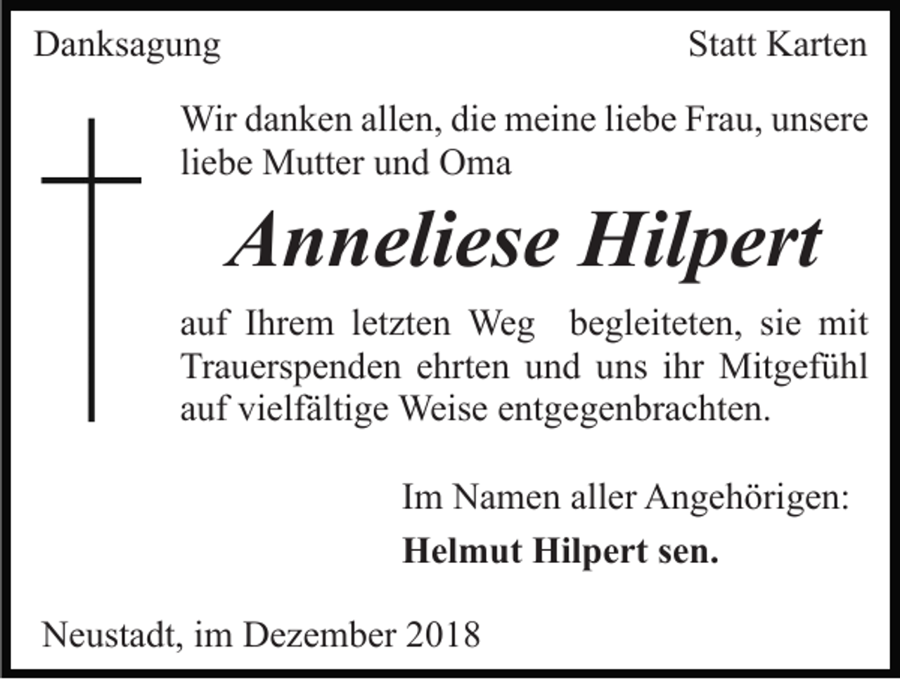 <p>Danksagung</p><p>Statt Karten</p><p>Wir danken allen, die meine liebe Frau, unsere<br />liebe Mutter und Oma</p><p>Anneliese Hilpert<br />auf Ihrem letzten Weg begleiteten, sie mit<br />Trauerspenden ehrten und uns ihr Mitgefühl<br />auf vielfältige Weise entgegenbrachten.<br />Im Namen aller Angehörigen:<br />Helmut Hilpert sen.<br />Neustadt, im Dezember 2018</p>