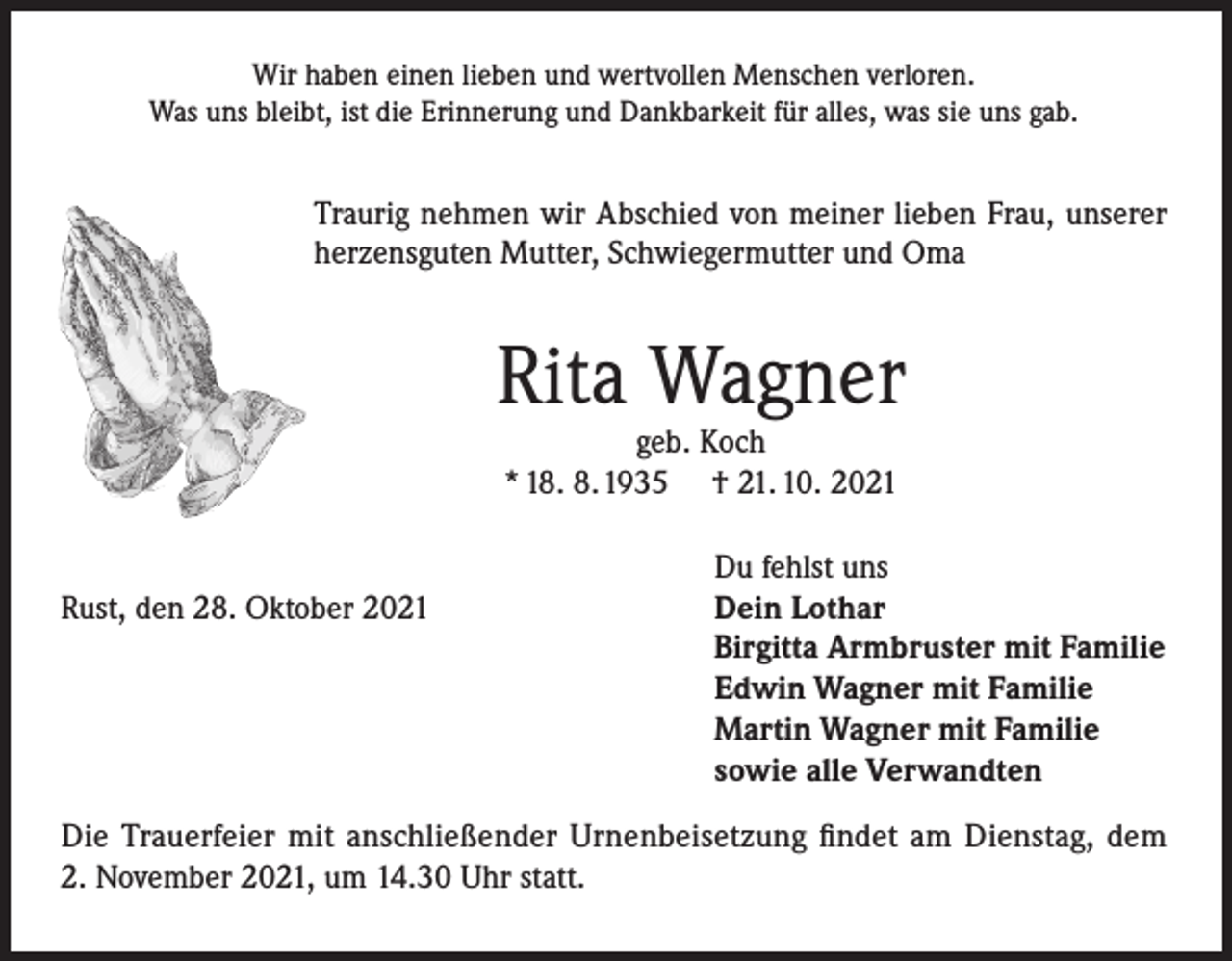 <p>Wir haben einen lieben und wertvollen Menschen verloren.<br />Was uns bleibt, ist die Erinnerung und Dankbarkeit für alles, was sie uns gab.</p><p>Traurig nehmen wir Abschied von meiner lieben Frau, unserer<br />herzensguten Mutter, Schwiegermutter und Oma</p><p>Rita Wagner<br />geb. Koch<br />* 18. 8. 1935 † 21. 10. 2021</p><p>Rust, den 28. Oktober 2021</p><p>Du fehlst uns<br />Dein Lothar<br />Birgitta Armbruster mit Familie<br />Edwin Wagner mit Familie<br />Martin Wagner mit Familie<br />sowie alle Verwandten</p><p>Die Trauerfeier mit anschließender Urnenbeisetzung findet am Dienstag, dem<br />2. November 2021, um 14.30 Uhr statt.</p>