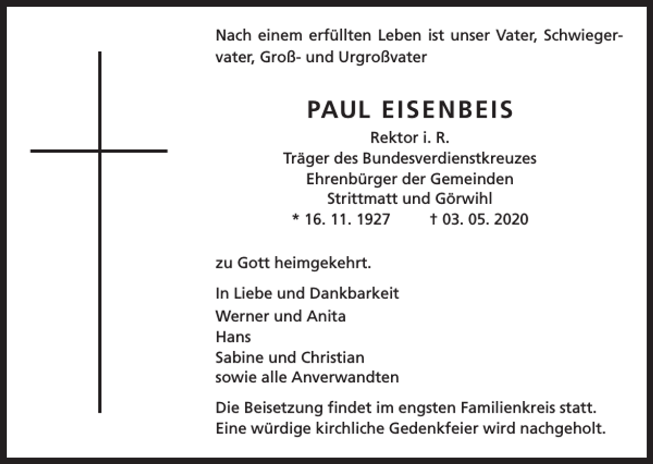 <p>Nach einem erfüllten Leben ist unser Vater, Schwiegervater, Groß- und Urgroßvater</p><p>PAUL EISENBEIS<br />Rektor i. R.<br />Träger des Bundesverdienstkreuzes<br />Ehrenbürger der Gemeinden<br />Strittmatt und Görwihl<br />* 16. 11. 1927<br />† 03. 05. 2020<br />zu Gott heimgekehrt.<br />In Liebe und Dankbarkeit<br />Werner und Anita<br />Hans<br />Sabine und Christian<br />sowie alle Anverwandten<br />Die Beisetzung findet im engsten Familienkreis statt.<br />Eine würdige kirchliche Gedenkfeier wird nachgeholt.</p>