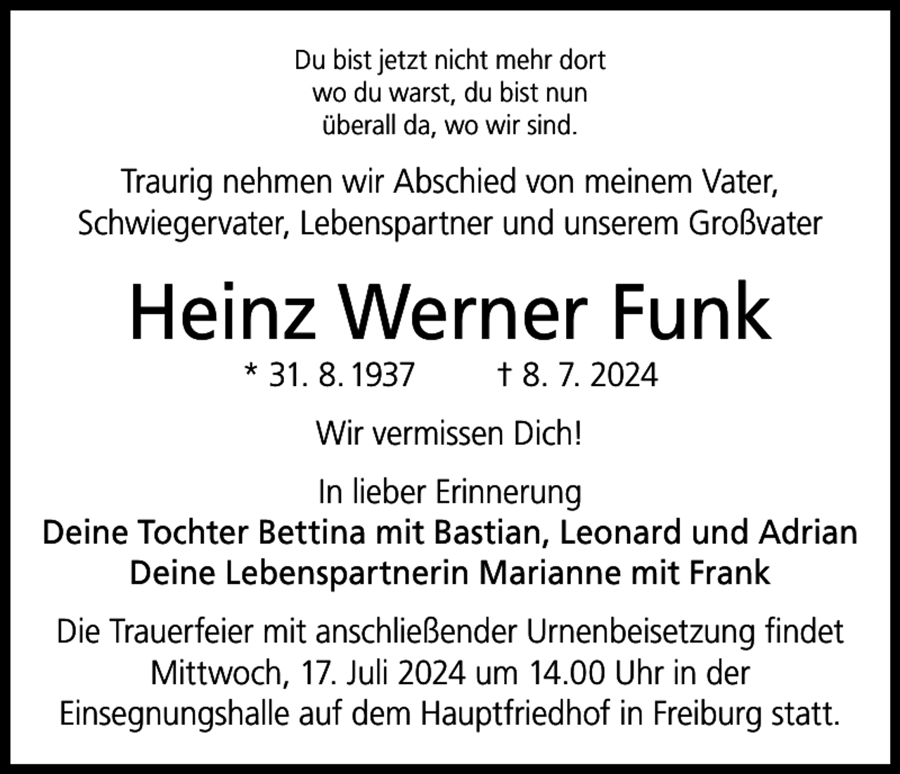<p>Du bist jetzt nicht mehr dort<br />wo du warst, du bist nun<br />überall da, wo wir sind.</p><p>Traurig nehmen wir Abschied von meinem Vater,<br />Schwiegervater, Lebenspartner und unserem Großvater</p><p>Heinz Werner Funk<br />* 31. 8. 1937</p><p>† 8. 7. 2024</p><p>Wir vermissen Dich!<br />In lieber Erinnerung<br />Deine Tochter Bettina mit Bastian, Leonard und Adrian<br />Deine Lebenspartnerin Marianne mit Frank<br />Die Trauerfeier mit anschließender Urnenbeisetzung findet<br />Mittwoch, 17. Juli 2024 um 14.00 Uhr in der<br />Einsegnungshalle auf dem Hauptfriedhof in Freiburg statt.</p>