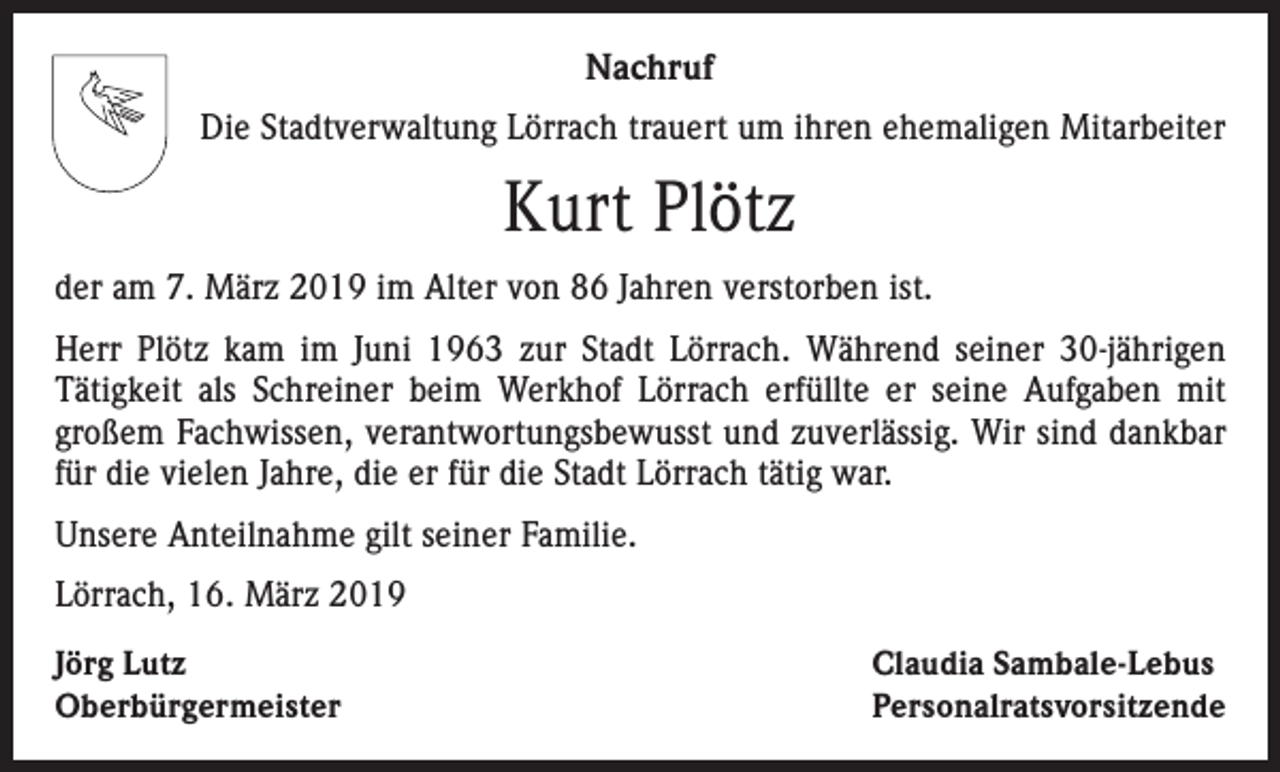 <p>Nachruf<br />Die Stadtverwaltung Lörrach trauert um ihren ehemaligen Mitarbeiter</p><p>Kurt Plötz<br />der am 7. März 2019 im Alter von 86 Jahren verstorben ist.<br />Herr Plötz kam im Juni 1963 zur Stadt Lörrach. Während seiner 30-jährigen<br />­Tätigkeit als Schreiner beim Werkhof Lörrach erfüllte er seine Aufgaben mit<br />großem Fachwissen, verantwortungsbewusst und zuverlässig. Wir sind dankbar<br />für die vielen Jahre, die er für die Stadt Lörrach tätig war.<br />Unsere Anteilnahme gilt seiner Familie.<br />Lörrach, 16. März 2019<br />Jörg Lutz<br />Oberbürgermeister</p><p>Claudia Sambale-Lebus<br />Personalratsvorsitzende</p>