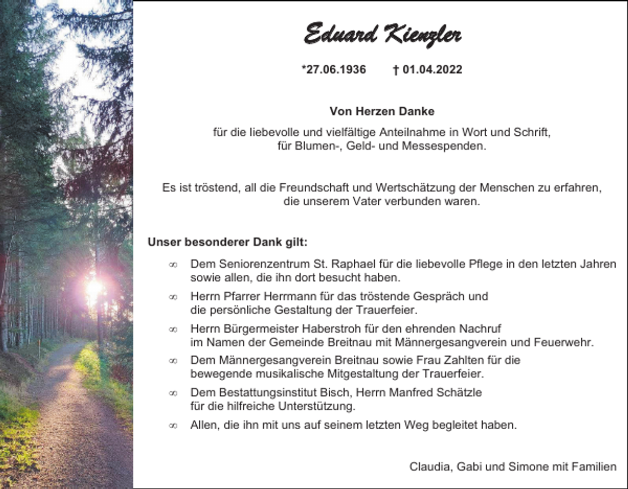 <p>Eduard Kienzler<br />*27.06.1936</p><p>† 01.04.2022</p><p>Von Herzen Danke<br />für die liebevolle und vielfältige Anteilnahme in Wort und Schrift,<br />für Blumen-, Geld- und Messespenden.</p><p>Es ist tröstend, all die Freundschaft und Wertschätzung der Menschen zu erfahren,<br />die unserem Vater verbunden waren.</p><p>Unser besonderer Dank gilt:<br /></p><p>Dem Seniorenzentrum St. Raphael für die liebevolle Pflege in den letzten Jahren<br />sowie allen, die ihn dort besucht haben.</p><p></p><p>Herrn Pfarrer Herrmann für das tröstende Gespräch und<br />die persönliche Gestaltung der Trauerfeier.</p><p></p><p>Herrn Bürgermeister Haberstroh für den ehrenden Nachruf<br />im Namen der Gemeinde Breitnau mit Männergesangverein und Feuerwehr.</p><p></p><p>Dem Männergesangverein Breitnau sowie Frau Zahlten für die<br />bewegende musikalische Mitgestaltung der Trauerfeier.</p><p></p><p>Dem Bestattungsinstitut Bisch, Herrn Manfred Schätzle<br />für die hilfreiche Unterstützung.</p><p></p><p>Allen, die ihn mit uns auf seinem letzten Weg begleitet haben.</p><p>Claudia, Gabi und Simone mit Familien</p>