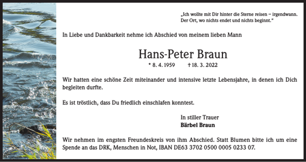 <p>„Ich wollte mit Dir hinter die Sterne reisen – irgendwann.<br />Der Ort, wo nichts endet und nichts beginnt.“</p><p>In Liebe und Dankbarkeit nehme ich Abschied von meinem lieben Mann</p><p>Hans-Peter Braun<br />* 8. 4. 1959</p><p>† 18. 3. 2022</p><p>Wir hatten eine schöne Zeit miteinander und intensive letzte Lebensjahre, in denen ich Dich<br />begleiten durfte.<br />Es ist tröstlich, dass Du friedlich einschlafen konntest.<br />In stiller Trauer<br />Bärbel Braun<br />Wir nehmen im engsten Freundeskreis von ihm Abschied. Statt Blumen bitte ich um eine<br />Spende an das DRK, Menschen in Not, IBAN DE6702 0505 0233 07.</p>
