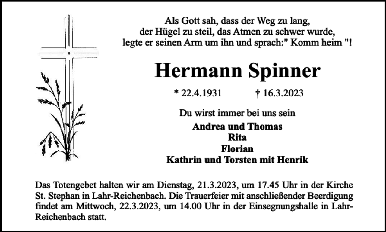<p>Als Gott sah, dass der Weg zu lang,<br />der Hügel zu steil, das Atmen zu schwer wurde,<br />legte er seinen Arm um ihn und sprach:" Komm heim "!</p><p>Hermann Spinner<br />* 22.4.1931</p><p>† 16.3.2023</p><p>Du wirst immer bei uns sein<br />Andrea und Thomas<br />Rita<br />Florian<br />Kathrin und Torsten mit Henrik<br />Das Totengebet halten wir am Dienstag, 21.3.2023, um 17.45 Uhr in der Kirche<br />St. Stephan in Lahr-Reichenbach. Die Trauerfeier mit anschließender Beerdigung<br />findet am Mittwoch, 22.3.2023, um 14.00 Uhr in der Einsegnungshalle in LahrReichenbach statt.</p>