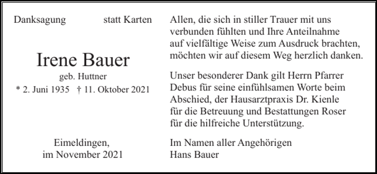 <p>Danksagung</p><p>statt Karten</p><p>Irene Bauer<br />geb. Huttner<br />* 2. Juni 1935 † 11. Oktober 2021</p><p>Eimeldingen,<br />im November 2021</p><p>Allen, die sich in stiller Trauer mit uns<br />verbunden fühlten und Ihre Anteilnahme<br />auf vielfältige Weise zum Ausdruck brachten,<br />möchten wir auf diesem Weg herzlich danken.<br />Unser besonderer Dank gilt Herrn Pfarrer<br />Debus für seine einfühlsamen Worte beim<br />Abschied, der Hausarztpraxis Dr. Kienle<br />für die Betreuung und Bestattungen Roser<br />für die hilfreiche Unterstützung.<br />Im Namen aller Angehörigen<br />Hans Bauer</p>