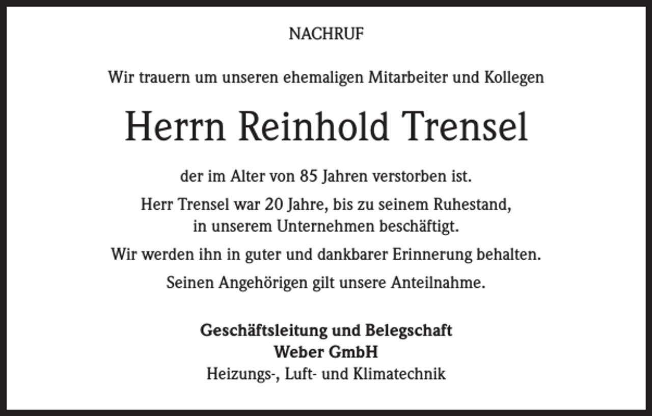 <p>NACHRUF<br />Wir trauern um unseren ehemaligen Mitarbeiter und Kollegen</p><p>Herrn Reinhold Trensel<br />der im Alter von 85 Jahren verstorben ist.<br />Herr Trensel war 20 Jahre, bis zu seinem Ruhestand,<br />in unserem Unternehmen beschäftigt.<br />Wir werden ihn in guter und dankbarer Erinnerung behalten.<br />Seinen Angehörigen gilt unsere Anteilnahme.<br />Geschäftsleitung und Belegschaft<br />Weber GmbH<br />Heizungs-, Luft- und Klimatechnik</p>