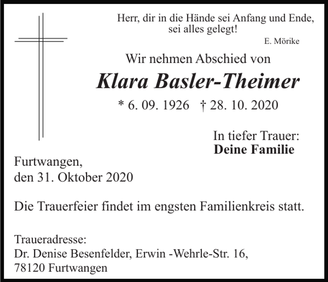 <p>Herr, dir in die Hände sei Anfang und Ende,<br />sei alles gelegt!<br />E. Mörike</p><p>Wir nehmen Abschied von</p><p>Klara Basler-Theimer<br />* 6. 09. 1926 † 28. 10. 2020</p><p>Furtwangen,<br />den 31. Oktober 2020</p><p>In tiefer Trauer:<br />Deine Familie</p><p>Die Trauerfeier findet im engsten Familienkreis statt.<br />Traueradresse:<br />Dr. Denise Besenfelder, Erwin -Wehrle-Str. 16,<br />78120 Furtwangen</p>