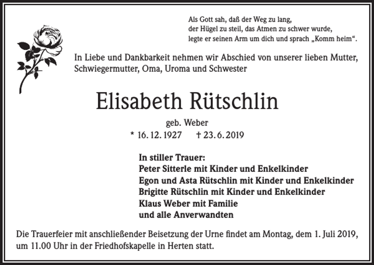 <p>Als Gott sah, daß der Weg zu lang,<br />der Hügel zu steil, das Atmen zu schwer wurde,<br />legte er seinen Arm um dich und sprach „Komm heim“.</p><p>In Liebe und Dankbarkeit nehmen wir Abschied von unserer lieben Mutter,<br />Schwiegermutter, Oma, Uroma und Schwester</p><p>Elisabeth Rütschlin<br />geb. Weber<br />* 16. 12. 1927 † 23. 6. 2019<br />In stiller Trauer:<br />Peter Sitterle mit Kinder und Enkelkinder<br />Egon und Asta Rütschlin mit Kinder und Enkelkinder<br />Brigitte Rütschlin mit Kinder und Enkelkinder<br />Klaus Weber mit Familie<br />und alle Anverwandten<br />Die Trauerfeier mit anschließender Beisetzung der Urne findet am Montag, dem 1. Juli 2019,<br />um 11.00 Uhr in der Friedhofskapelle in Herten statt.</p>
