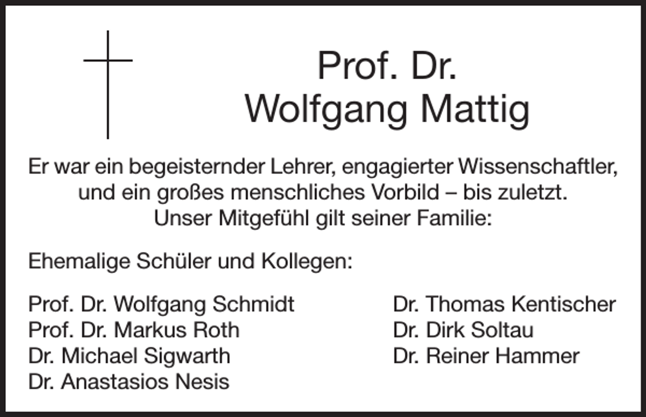 <p>Prof. Dr.<br />Wolfgang Mattig<br />Er war ein begeisternder Lehrer, engagierter Wissenschaftler,<br />und ein großes menschliches Vorbild – bis zuletzt.<br />Unser Mitgefühl gilt seiner Familie:<br />Ehemalige Schüler und Kollegen:<br />Prof. Dr. Wolfgang Schmidt<br />Prof. Dr. Markus Roth<br />Dr. Michael Sigwarth<br />Dr. Anastasios Nesis</p><p>Dr. Thomas Kentischer<br />Dr. Dirk Soltau<br />Dr. Reiner Hammer</p>