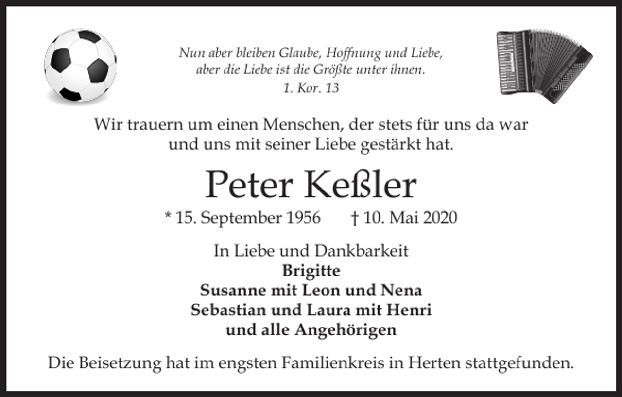 <p>Nun aber bleiben Glaube, Hoffnung und Liebe,<br />aber die Liebe ist die Größte unter ihnen.<br />1. Kor. 13</p><p>Wir trauern um einen Menschen, der stets für uns da war<br />und uns mit seiner Liebe gestärkt hat.</p><p>Peter Keßler</p><p>* 15. September 1956</p><p>† 10. Mai 2020</p><p>In Liebe und Dankbarkeit<br />Brigitte<br />Susanne mit Leon und Nena<br />Sebastian und Laura mit Henri<br />und alle Angehörigen<br />Die Beisetzung hat im engsten Familienkreis in Herten stattgefunden.</p>