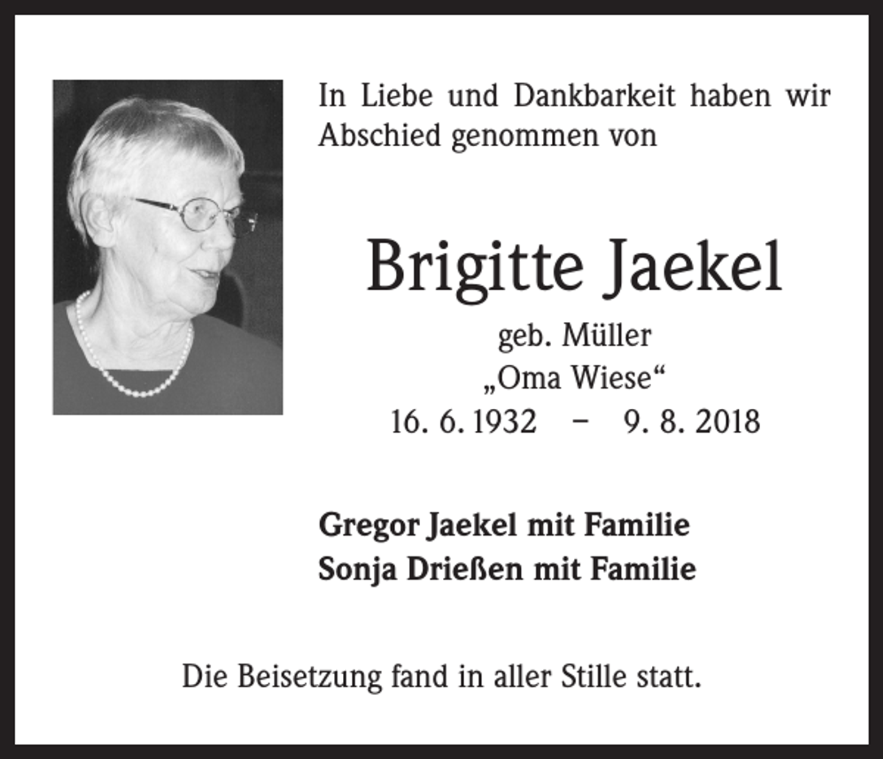 <p>In Liebe und Dankbarkeit haben wir<br />Abschied genommen von</p><p>Brigitte Jaekel<br />geb. Müller<br />„Oma Wiese“<br />16. 6. 1932 – 9. 8. 2018<br />Gregor Jaekel mit Familie<br />Sonja Drießen mit Familie<br />Die Beisetzung fand in aller Stille statt.</p>