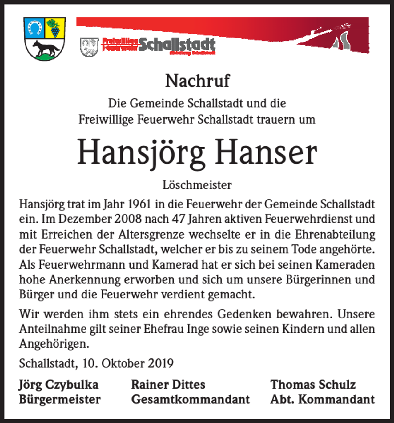 <p>Nachruf<br />Die Gemeinde Schallstadt und die<br />Freiwillige Feuerwehr Schallstadt trauern um</p><p>Hansjörg Hanser<br />Löschmeister<br />Hansjörg trat im Jahr 1961 in die Feuerwehr der Gemeinde Schallstadt<br />ein. Im Dezember 2008 nach 47 Jahren aktiven Feuerwehrdienst und<br />mit Erreichen der Altersgrenze wechselte er in die Ehrenabteilung<br />der Feuerwehr Schallstadt, welcher er bis zu seinem Tode angehörte.<br />Als Feuerwehrmann und Kamerad hat er sich bei seinen Kameraden<br />hohe Anerkennung erworben und sich um unsere Bürgerinnen und<br />Bürger und die Feuerwehr verdient gemacht.<br />Wir werden ihm stets ein ehrendes Gedenken bewahren. Unsere<br />Anteilnahme gilt seiner Ehefrau Inge sowie seinen Kindern und allen<br />Angehörigen.<br />Schallstadt, 10. Oktober 2019<br />Jörg Czybulka<br />Bürgermeister</p><p>Rainer Dittes<br />Gesamtkommandant</p><p>Thomas Schulz<br />Abt. Kommandant</p>