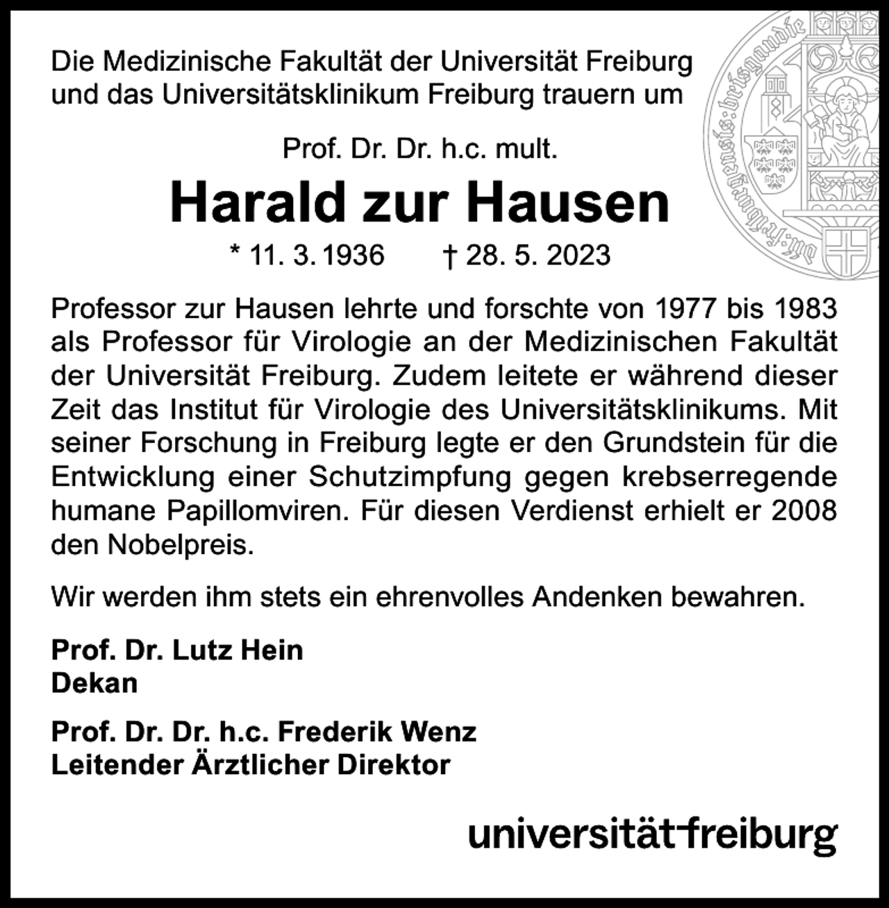 <p>Die Medizinische Fakultät der Universität Freiburg<br />und das Universitätsklinikum Freiburg trauern um<br />Prof. Dr. Dr. h.c. mult.</p><p>Harald zur Hausen<br />* 11. 3. 1936 † 28. 5. 2023</p><p>Professor zur Hausen lehrte und forschte von 1977 bis 1983<br />als Professor für Virologie an der Medizinischen Fakultät<br />der Universität Freiburg. Zudem leitete er während dieser<br />Zeit das Institut für Virologie des Universitätsklinikums. Mit<br />seiner Forschung in Freiburg legte er den Grundstein für die<br />­Entwicklung einer Schutzimpfung gegen krebserregende<br />humane Papillomviren. Für diesen Verdienst erhielt er 2008<br />den Nobelpreis.<br />Wir werden ihm stets ein ehrenvolles Andenken bewahren.<br />Prof. Dr. Lutz Hein<br />Dekan<br />Prof. Dr. Dr. h.c. Frederik Wenz<br />Leitender Ärztlicher Direktor</p>