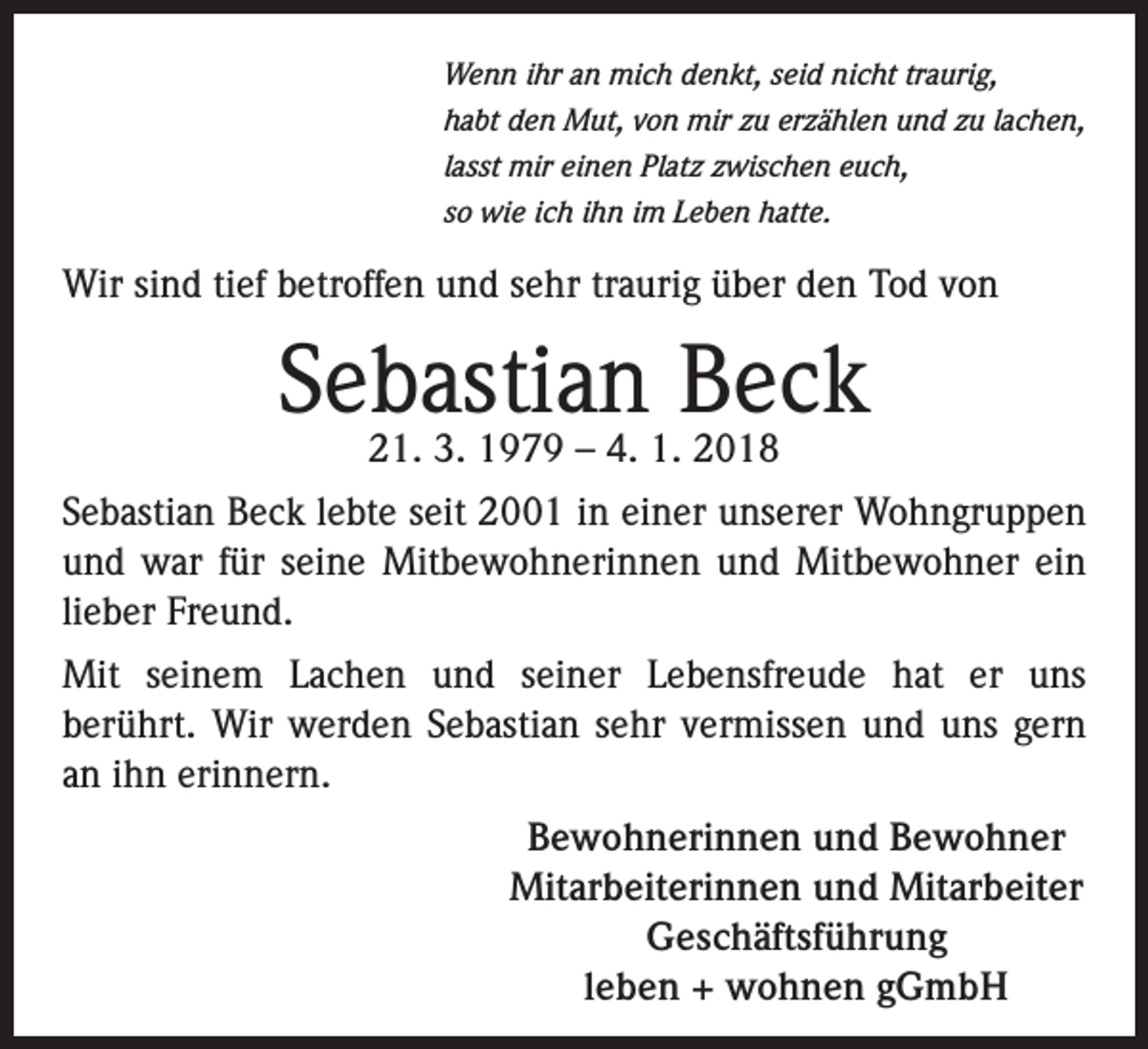 <p>Wenn ihr an mich denkt, seid nicht traurig,<br />habt den Mut, von mir zu erzählen und zu lachen,<br />lasst mir einen Platz zwischen euch,<br />so wie ich ihn im Leben hatte.</p><p>Wir sind tief betroffen und sehr traurig über den Tod von</p><p>Sebastian Beck<br />21. 3. 1979 – 4. 1. 2018</p><p>Sebastian Beck lebte seit 2001 in einer unserer Wohngruppen<br />und war für seine Mitbewohnerinnen und Mitbewohner ein<br />lieber Freund.<br />Mit seinem Lachen und seiner Lebensfreude hat er uns<br />berührt. Wir werden Sebastian sehr vermissen und uns gern<br />an ihn erinnern.<br />Bewohnerinnen und Bewohner<br />Mitarbeiterinnen und Mitarbeiter<br />Geschäftsführung<br />leben + wohnen gGmbH</p>