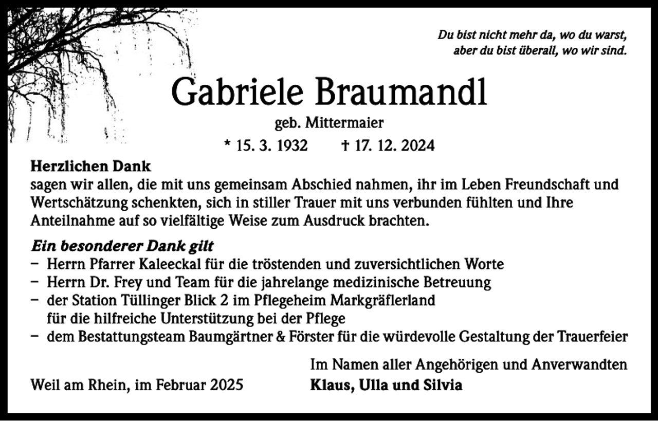 <p>Du bist nicht mehr da, wo du warst,<br />aber du bist überall, wo wir sind.</p><p>Gabriele Braumandl<br />geb. Mittermaier<br />* 15. 3. 1932 † 17. 12. 2024</p><p>Herzlichen Dank<br />sagen wir allen, die mit uns gemeinsam Abschied nahmen, ihr im Leben Freundschaft und<br />Wertschätzung schenkten, sich in stiller Trauer mit uns verbunden fühlten und Ihre<br />Anteilnahme auf so vielfältige Weise zum Ausdruck brachten.<br />Ein besonderer Dank gilt<br />– Herrn Pfarrer Kaleeckal für die tröstenden und zuversichtlichen Worte<br />– Herrn Dr. Frey und Team für die jahrelange medizinische Betreuung<br />– der Station Tüllinger Blick 2 im Pflegeheim Markgräflerland<br />für die hilfreiche Unterstützung bei der Pflege<br />– dem Bestattungsteam Baumgärtner &amp; Förster für die würdevolle Gestaltung der Trauerfeier</p><p>Weil am Rhein, im Februar 2025</p><p>Im Namen aller Angehörigen und Anverwandten<br />Klaus, Ulla und Silvia</p>