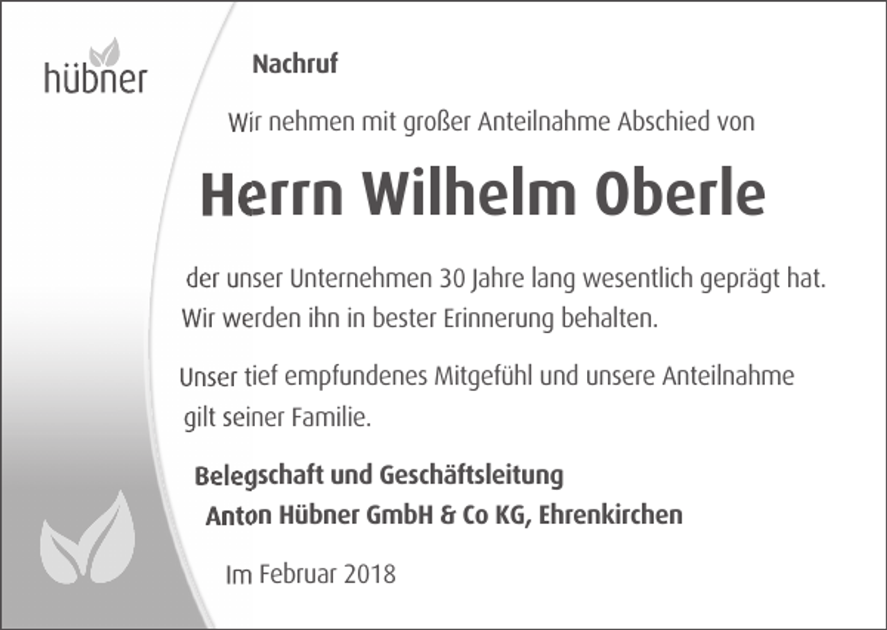 <p>Nachruf<br />Wir nehmen mit großer Anteilnahme Abschied von</p><p>Herrn Wilhelm Oberle<br />der unser Unternehmen 30 Jahre lang wesentlich geprägt hat.<br />Wir werden ihn in bester Erinnerung behalten.<br />Unser tief empfundenes Mitgefühl und unsere Anteilnahme<br />gilt seiner Familie.<br />Belegschaft und Geschäftsleitung<br />Anton Hübner GmbH &amp; Co KG, Ehrenkirchen<br />Im Februar 2018</p>
