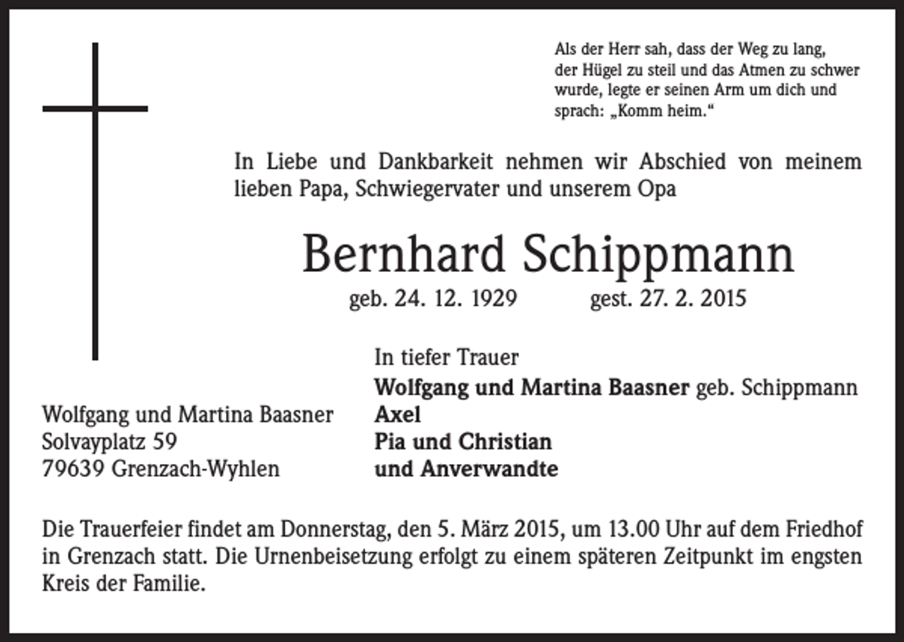 <p>Als der Herr sah, dass der Weg zu lang,<br />der Hügel zu steil und das Atmen zu schwer<br />wurde, legte er seinen Arm um dich und<br />sprach: „Komm heim.“</p><p>In Liebe und Dankbarkeit nehmen wir Abschied von meinem<br />lieben Papa, Schwiegervater und unserem Opa</p><p>Bernhard Schippmann<br />geb. 24. 12. 1929 gest. 27. 2. 2015</p><p>Wolfgang und Martina Baasner<br />Solvayplatz 59<br />79639 Grenzach-Wyhlen</p><p>In tiefer Trauer<br />Wolfgang und Martina Baasner geb. Schippmann<br />Axel<br />Pia und Christian<br />und Anverwandte</p><p>Die Trauerfeier findet am Donnerstag, den 5. März 2015, um 13.00 Uhr auf dem Friedhof<br />in Grenzach statt. Die Urnenbeisetzung erfolgt zu einem späteren Zeitpunkt im engsten<br />Kreis der Familie.</p>
