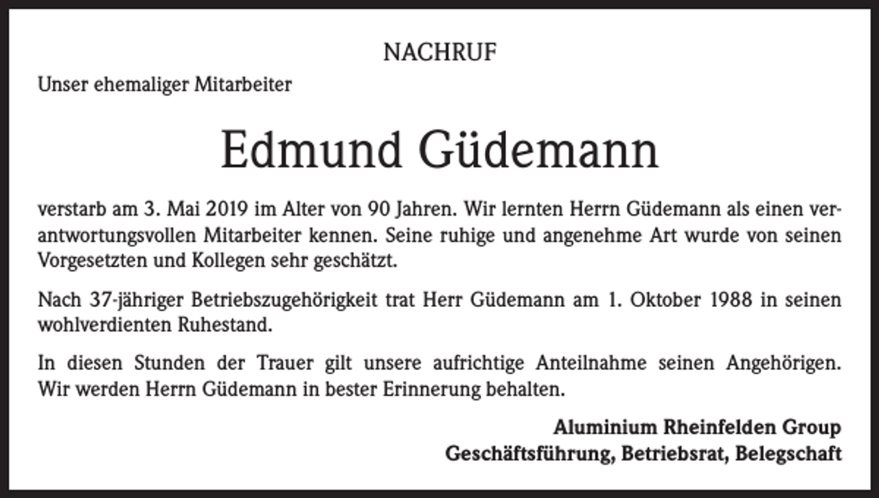<p>NACHRUF<br />Unser ehemaliger Mitarbeiter</p><p>Edmund Güdemann<br />verstarb am 3. Mai 2019 im Alter von 90 Jahren. Wir lernten Herrn Güdemann als einen verantwortungsvollen Mitarbeiter kennen. Seine ruhige und angenehme Art wurde von seinen<br />Vorgesetzten und Kollegen sehr geschätzt.<br />Nach 37-jähriger Betriebszugehörigkeit trat Herr Güdemann am 1. Oktober 1988 in seinen<br />wohlverdienten Ruhestand.<br />In diesen Stunden der Trauer gilt unsere aufrichtige Anteilnahme seinen Angehörigen.<br />Wir werden Herrn Güdemann in bester Erinnerung behalten.<br />Aluminium Rheinfelden Group<br />Geschäftsführung, Betriebsrat, Belegschaft</p>