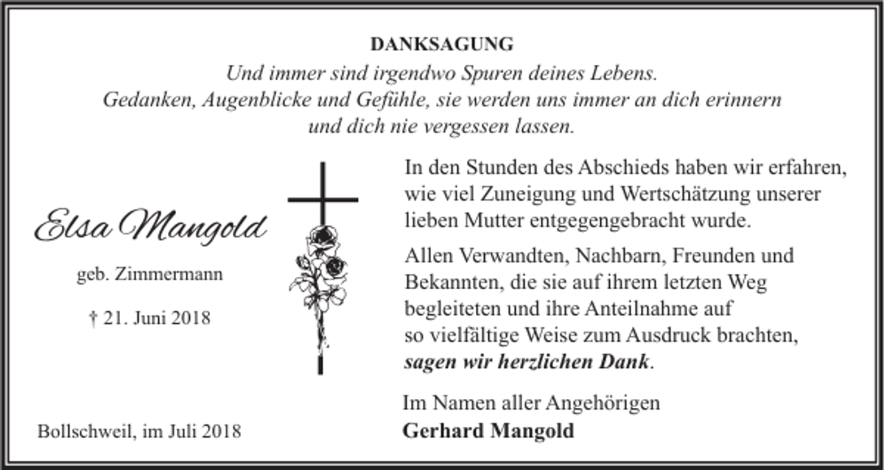 <p>DANKSAGUNG</p><p>Und immer sind irgendwo Spuren deines Lebens.<br />Gedanken, Augenblicke und Gefühle, sie werden uns immer an dich erinnern<br />und dich nie vergessen lassen.</p><p>Elsa Mangold<br />geb. Zimmermann<br />† 21. Juni 2018</p><p>Bollschweil, im Juli 2018</p><p>In den Stunden des Abschieds haben wir erfahren,<br />wie viel Zuneigung und Wertschätzung unserer<br />lieben Mutter entgegengebracht wurde.<br />Allen Verwandten, Nachbarn, Freunden und<br />Bekannten, die sie auf ihrem letzten Weg<br />begleiteten und ihre Anteilnahme auf<br />so vielfältige Weise zum Ausdruck brachten,<br />sagen wir herzlichen Dank.<br />Im Namen aller Angehörigen<br />Gerhard Mangold</p>