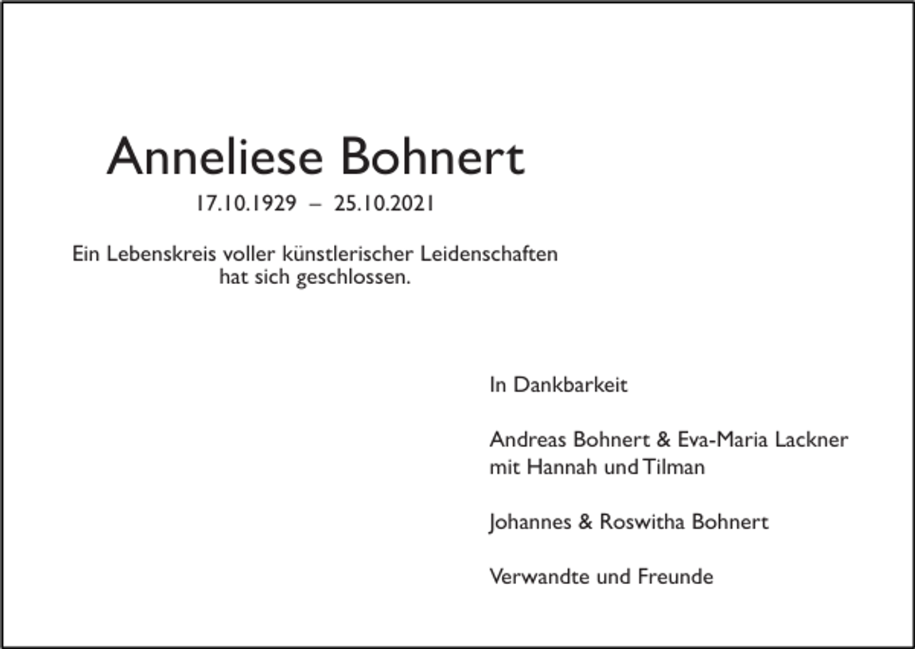 <p>Anneliese Bohnert<br />17.10.1929 – 25.10.2021<br />Ein Lebenskreis voller künstlerischer Leidenschaften<br />hat sich geschlossen.</p><p>In Dankbarkeit<br />Andreas Bohnert &amp; Eva-Maria Lackner<br />mit Hannah und Tilman<br />Johannes &amp; Roswitha Bohnert<br />Verwandte und Freunde</p>