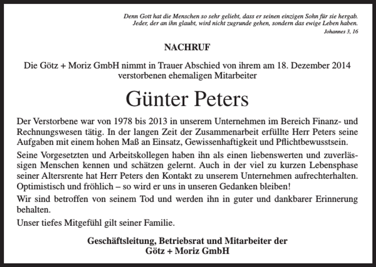 <p>Denn Gott hat die Menschen so sehr geliebt, dass er seinen einzigen Sohn für sie hergab.<br />Jeder, der an ihn glaubt, wird nicht zugrunde gehen, sondern das ewige Leben haben.<br />Johannes 3, 16</p><p>NACHRUF<br />Die Götz + Moriz GmbH nimmt in Trauer Abschied von ihrem am 18. Dezember 2014<br />verstorbenen ehemaligen Mitarbeiter</p><p>Günter Peters<br />Der Verstorbene war von 1978 bis 2013 in unserem Unternehmen im Bereich Finanz- und<br />Rechnungswesen tätig. In der langen Zeit der Zusammenarbeit erfüllte Herr Peters seine<br />Aufgaben mit einem hohen Maß an Einsatz, Gewissenhaftigkeit und Pflichtbewusstsein.<br />Seine Vorgesetzten und Arbeitskollegen haben ihn als einen liebenswerten und zuverlässigen Menschen kennen und schätzen gelernt. Auch in der viel zu kurzen Lebensphase<br />seiner Altersrente hat Herr Peters den Kontakt zu unserem Unternehmen aufrechterhalten.<br />Optimistisch und fröhlich – so wird er uns in unseren Gedanken bleiben!<br />Wir sind betroffen von seinem Tod und werden ihn in guter und dankbarer Erinnerung<br />behalten.<br />Unser tiefes Mitgefühl gilt seiner Familie.<br />Geschäftsleitung, Betriebsrat und Mitarbeiter der<br />Götz + Moriz GmbH</p>