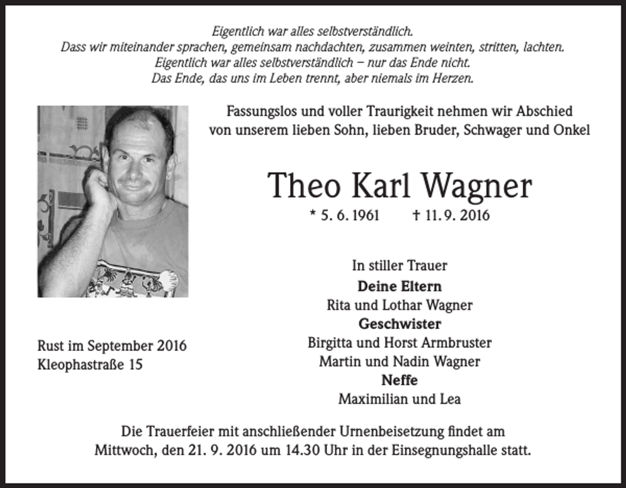 <p>Eigentlich war alles selbstverständlich.<br />Dass wir miteinander sprachen, gemeinsam nachdachten, zusammen weinten, stritten, lachten.<br />Eigentlich war alles selbstverständlich – nur das Ende nicht.<br />Das Ende, das uns im Leben trennt, aber niemals im Herzen.</p><p>Fassungslos und voller Traurigkeit nehmen wir Abschied<br />von unserem lieben Sohn, lieben Bruder, Schwager und Onkel</p><p>Theo Karl Wagner<br />* 5. 6. 1961</p><p>Rust im September 2016<br />Kleophastraße 15</p><p>† 11. 9. 2016</p><p>In stiller Trauer<br />Deine Eltern<br />Rita und Lothar Wagner<br />Geschwister<br />Birgitta und Horst Armbruster<br />Martin und Nadin Wagner<br />Neffe<br />Maximilian und Lea</p><p>Die Trauerfeier mit anschließender Urnenbeisetzung findet am<br />Mittwoch, den 21. 9. 2016 um 14.30 Uhr in der Einsegnungshalle statt.</p>