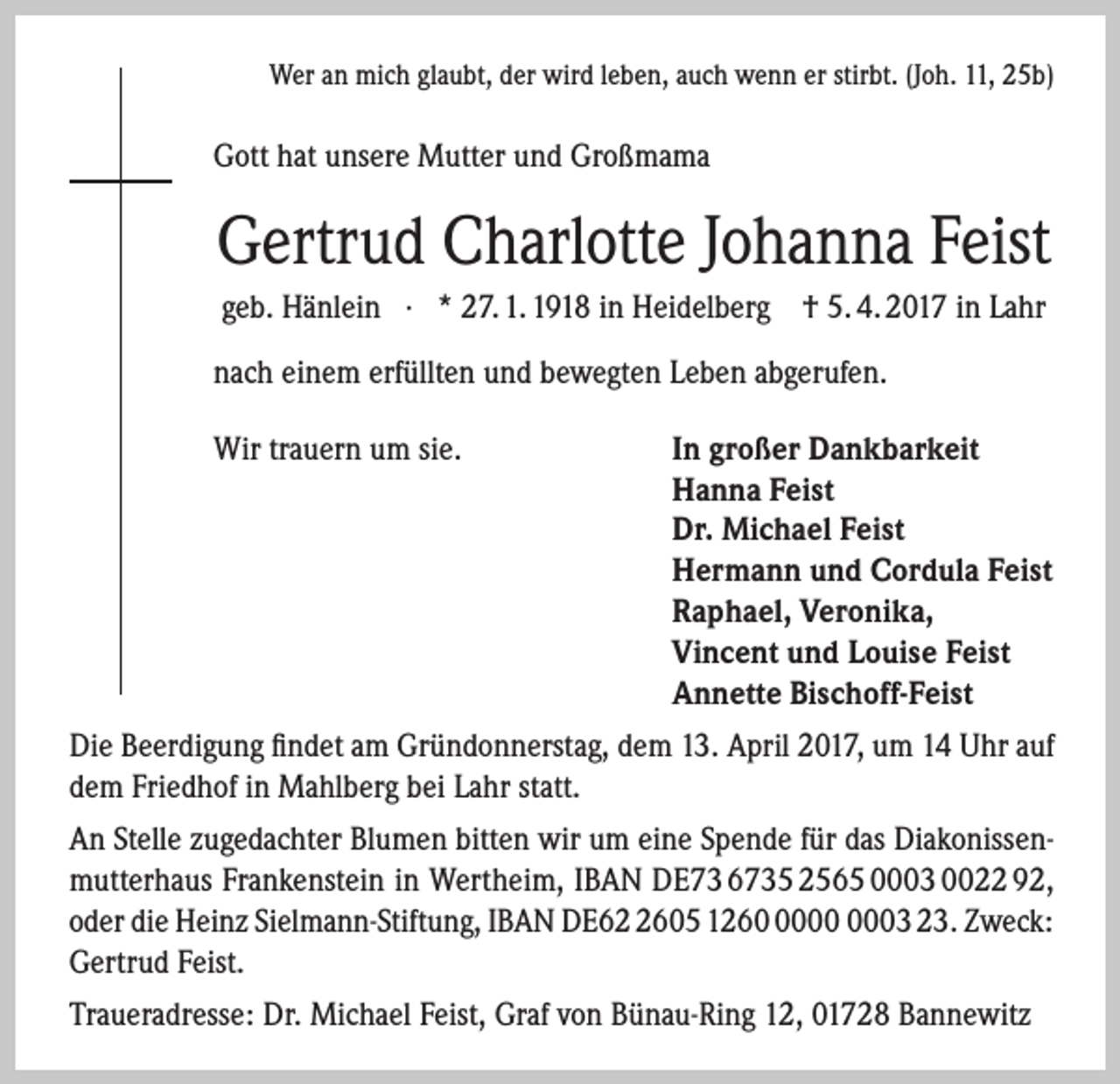 <p>Wer an mich glaubt, der wird leben, auch wenn er stirbt. (Joh. 11, 25b)</p><p>Gott hat unsere Mutter und Großmama</p><p>Gertrud Charlotte Johanna Feist<br />geb. Hänlein · * 27. 1. 1918 in Heidelberg † 5. 4. 2017 in Lahr<br />nach einem erfüllten und bewegten Leben abgerufen.<br />Wir trauern um sie.</p><p>In großer Dankbarkeit<br />Hanna Feist<br />Dr. Michael Feist<br />Hermann und Cordula Feist<br />Raphael, Veronika,<br />Vincent und Louise Feist<br />Annette Bischoff-Feist</p><p>Die Beerdigung findet am Gründonnerstag, dem 13. April 2017, um 14 Uhr auf<br />dem Friedhof in Mahlberg bei Lahr statt.<br />An Stelle zugedachter Blumen bitten wir um eine Spende für das Diakonissenmutterhaus Frankenstein in Wertheim, IBAN DE73 6735 2565 0003 0022 92,<br />oder die Heinz Sielmann-Stiftung, IBAN DE6605 1263 23. Zweck:<br />Gertrud Feist.<br />Traueradresse: Dr. Michael Feist, Graf von Bünau-Ring 12, 01728 Bannewitz</p>