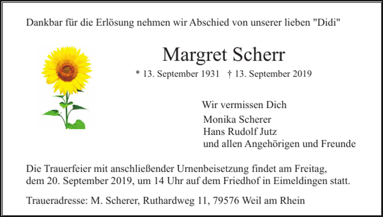 <p>Dankbar für die Erlösung nehmen wir Abschied von unserer lieben "Didi"</p><p>Margret Scherr<br />* 13. September 1931 † 13. September 2019</p><p>Wir vermissen Dich<br />Monika Scherer<br />Hans Rudolf Jutz<br />und allen Angehörigen und Freunde<br />Die Trauerfeier mit anschließender Urnenbeisetzung findet am Freitag,<br />dem 20. September 2019, um 14 Uhr auf dem Friedhof in Eimeldingen statt.<br />Traueradresse: M. Scherer, Ruthardweg 11, 79576 Weil am Rhein</p>