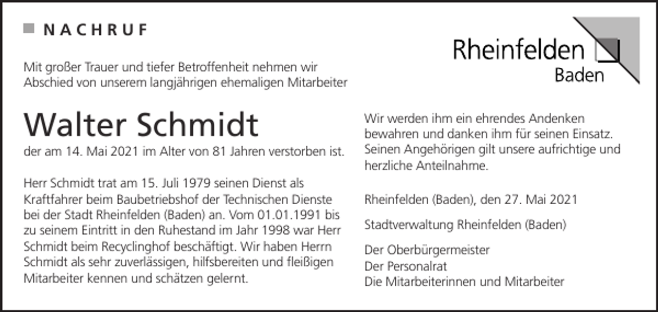 <p>NACHRUF<br />Mit großer Trauer und tiefer Betroffenheit nehmen wir<br />Abschied von unserem langjährigen ehemaligen Mitarbeiter</p><p>Walter Schmidt<br />der am 14. Mai 2021 im Alter von 81 Jahren verstorben ist.<br />Herr Schmidt trat am 15. Juli 1979 seinen Dienst als<br />Kraftfahrer beim Baubetriebshof der Technischen Dienste<br />bei der Stadt Rheinfelden (Baden) an. Vom 01.01.1991 bis<br />zu seinem Eintritt in den Ruhestand im Jahr 1998 war Herr<br />Schmidt beim Recyclinghof beschäftigt. Wir haben Herrn<br />Schmidt als sehr zuverlässigen, hilfsbereiten und fleißigen<br />Mitarbeiter kennen und schätzen gelernt.</p><p>Wir werden ihm ein ehrendes Andenken<br />bewahren und danken ihm für seinen Einsatz.<br />Seinen Angehörigen gilt unsere aufrichtige und<br />herzliche Anteilnahme.<br />Rheinfelden (Baden), den 27. Mai 2021<br />Stadtverwaltung Rheinfelden (Baden)<br />Der Oberbürgermeister<br />Der Personalrat<br />Die Mitarbeiterinnen und Mitarbeiter</p>