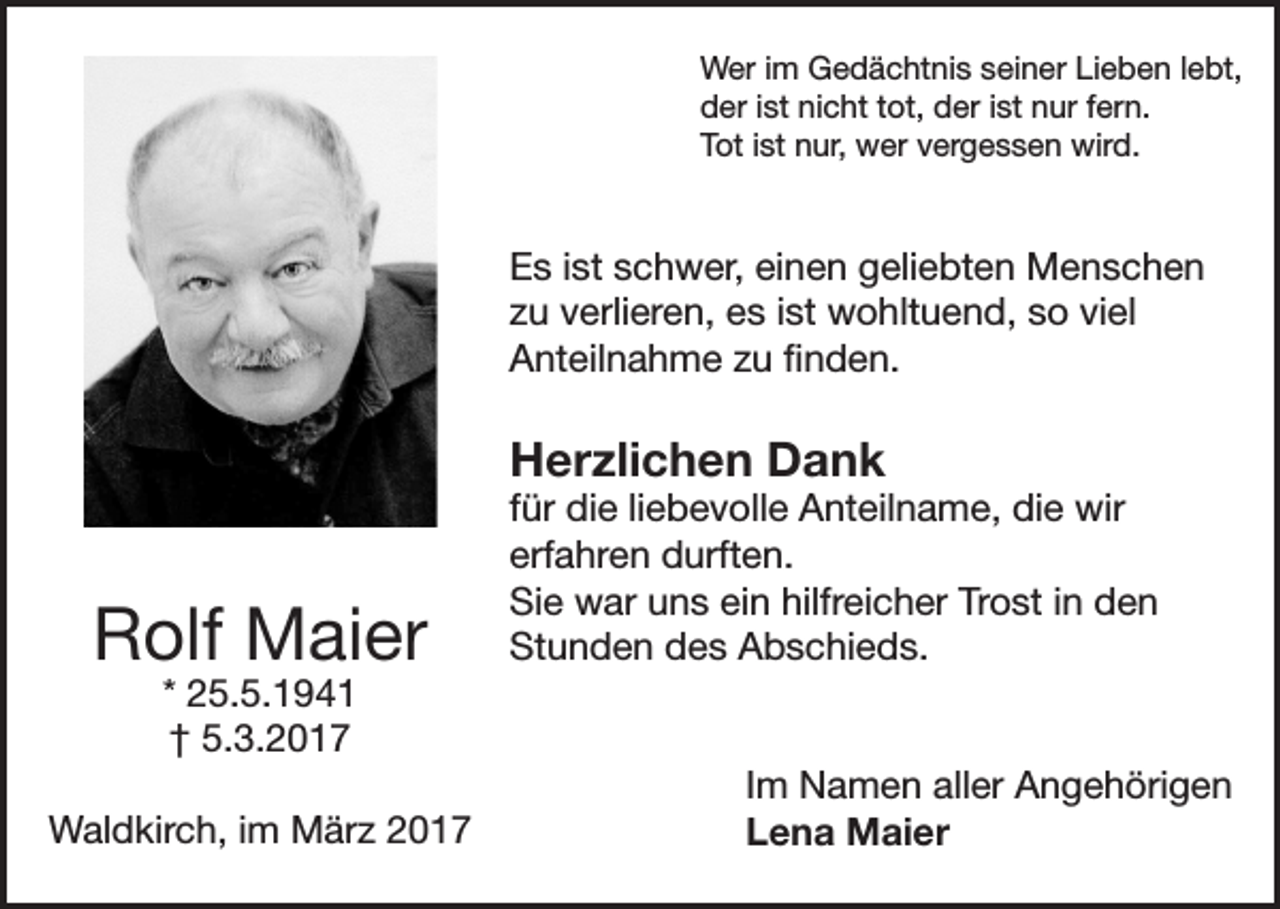 <p>Wer im Gedächtnis seiner Lieben lebt,<br />der ist nicht tot, der ist nur fern.<br />Tot ist nur, wer vergessen wird.</p><p>Es ist schwer, einen geliebten Menschen<br />zu verlieren, es ist wohltuend, so viel<br />Anteilnahme zu finden.</p><p>Herzlichen Dank</p><p>Rolf Maier</p><p>für die liebevolle Anteilname, die wir<br />erfahren durften.<br />Sie war uns ein hilfreicher Trost in den<br />Stunden des Abschieds.</p><p>* 25.5.1941<br />† 5.3.2017</p><p>Waldkirch, im März 2017</p><p>Im Namen aller Angehörigen<br />Lena Maier</p>