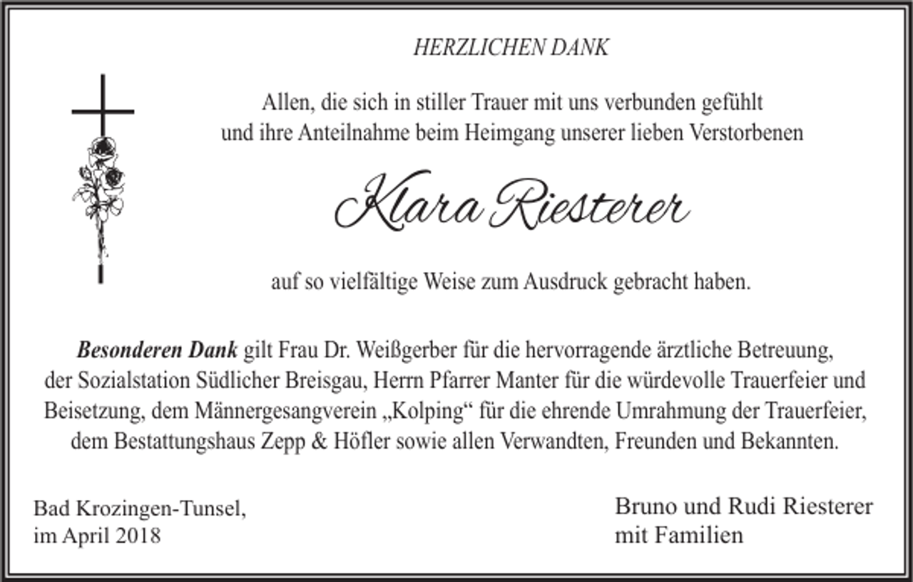 <p>HHERZLICHEN<br />E R Z LI C H E N DDANK<br />ANK<br />All<br />e n, didie<br />e sisich<br />c h i in<br />n still<br />er TrTrauer<br />a u er mit<br />mit uuns<br />ns vverbunden<br />er b u n d e n ggefühlt<br />ef ü hlt<br />Allen,<br />stiller<br />uund<br />n d iihre<br />hr e Anteilnahme<br />A nt eil n a h m e bbeim<br />ei m Heimgang<br />H ei m g a n g uunserer<br />ns er er lilieben<br />e b e n Verstorbenen<br />Verst or b e n e n</p><p>KlaraRiesterer<br />Klara<br />Riesterer<br />aauf<br />uf ssoo vielfältige<br />vi elf älti g e Weise<br />Weis e zzum<br />u m Ausdruck<br />A us dr u c k gebracht<br />g e br a c ht haben.<br />h a b e n.<br />BBesonderen<br />es o n d er e n Dank<br />D a n k gilt<br />gilt Frau<br />Fr a u Dr.<br />Dr. Weißgerber<br />Wei ß g er b er ffür<br />ür didiee hhervorragende<br />er v orr a g e n d e ärärztliche<br />ztli c h e Betreuung,<br />B etr e u u n g,<br />dder<br />er Sozialstation<br />S o zi alst ati o n Südlicher<br />S ü dli c h er Breisgau,<br />Br eis g a u, Herrn<br />H err n Pfarrer<br />Pf arr er Manter<br />M a nt er ffür<br />ür didiee würdevolle<br />w ür d e v oll e Trauerfeier<br />Tr a u erf ei er uund<br />nd<br />BBeisetzung,<br />eis et z u n g, ddem<br />e m Männergesangverein<br />M ä n n er g es a n g v er ei n „„Kolping“<br />K ol pi n g “ f für<br />ür didie<br />e eehrende<br />hr e n d e Umrahmung<br />U mr a h m u n g dder<br />er TrTrauerfeier,<br />a u erf ei er,<br />dem<br />allen<br />d e m Bestattungshaus<br />B est att u n gs h a us Zepp<br />Z e p p &amp;&amp; Höfler<br />H öfl er ssowie<br />o wi e all<br />e n Verwandten,<br />Ver w a n dt e n, Freunden<br />Fr e u n d e n uund<br />n d Bekannten.<br />B e k a n nt e n.<br />B a d Krozingen-Tunsel,<br />Bad<br />Kr o zi n g e n- T u ns el,<br />iimm April<br />A pril</p><p>Br u n o uund<br />Bruno<br />n d RRudi<br />u di Ri<br />Riesterer<br />est er er<br />mitFFamilien<br />mit<br />a mili e n</p>