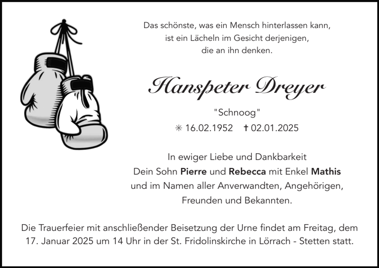 <p>Das schönste, was ein Mensch hinterlassen kann,<br />ist ein Lächeln im Gesicht derjenigen,<br />die an ihn denken.</p><p>Hanspeter Dreyer<br />"Schnoog"<br />✳ 16.02.1952</p><p>✝ 02.01.2025</p><p>In ewiger Liebe und Dankbarkeit<br />Dein Sohn Pierre und Rebecca mit Enkel Mathis<br />und im Namen aller Anverwandten, Angehörigen,<br />Freunden und Bekannten.<br />Die Trauerfeier mit anschließender Beisetzung der Urne findet am Freitag, dem<br />17. Januar 2025 um 14 Uhr in der St. Fridolinskirche in Lörrach - Stetten statt.</p>
