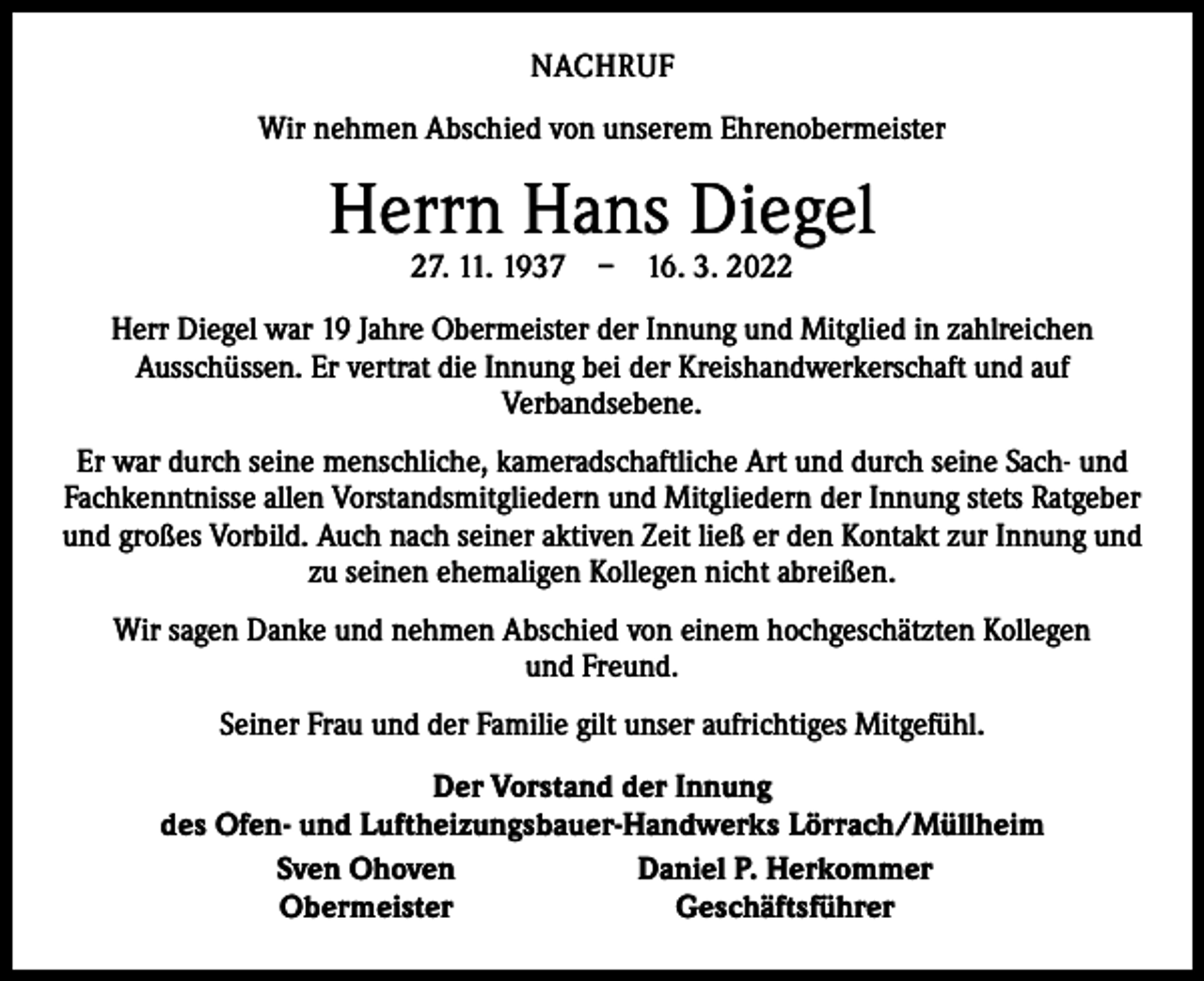 <p>NACHRUF<br />Wir nehmen Abschied von unserem Ehrenobermeister</p><p>Herrn Hans Diegel<br />27. 11. 1937 – 16. 3. 2022</p><p>Herr Diegel war 19 Jahre Obermeister der Innung und Mitglied in zahlreichen<br />­Ausschüssen. Er vertrat die Innung bei der Kreishandwerkerschaft und auf<br />­Verbandsebene.<br />Er war durch seine menschliche, kameradschaftliche Art und durch seine Sach- und<br />Fachkenntnisse allen Vorstandsmitgliedern und Mitgliedern der Innung stets Ratgeber<br />und großes Vorbild. Auch nach seiner aktiven Zeit ließ er den Kontakt zur Innung und<br />zu seinen ehemaligen Kollegen nicht abreißen.<br />Wir sagen Danke und nehmen Abschied von einem hochgeschätzten Kollegen<br />und Freund.<br />Seiner Frau und der Familie gilt unser aufrichtiges Mitgefühl.</p><p>Der Vorstand der Innung<br />des Ofen- und Luftheizungsbauer-Handwerks Lörrach/Müllheim<br />Sven Ohoven<br />Daniel P. Herkommer<br />Obermeister<br />Geschäftsführer</p>