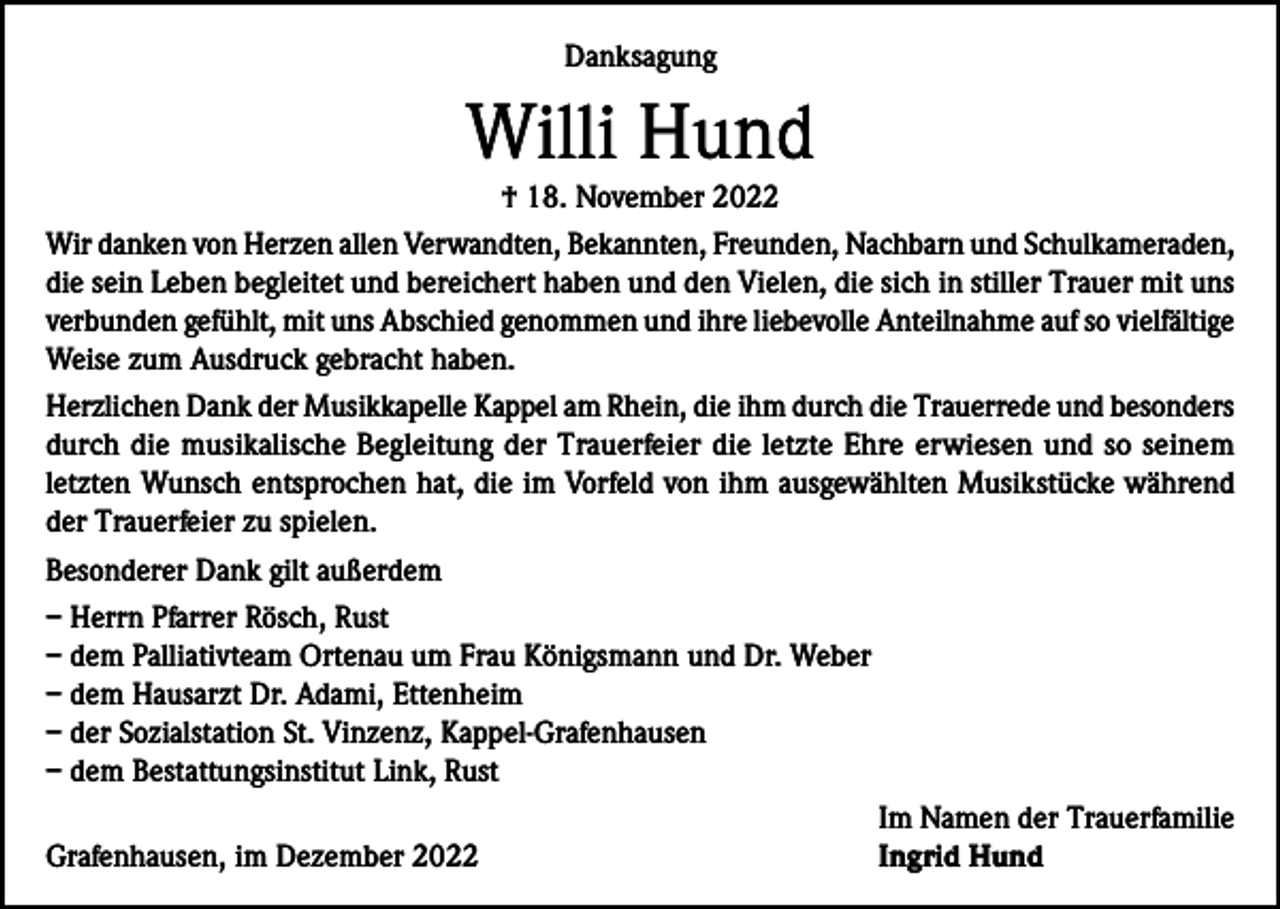 <p>Danksagung</p><p>Willi Hund</p><p>† 18. November 2022<br />Wir danken von Herzen allen Verwandten, Bekannten, Freunden, Nachbarn und Schulkameraden,<br />die sein Leben begleitet und bereichert haben und den Vielen, die sich in stiller Trauer mit uns<br />verbunden gefühlt, mit uns Abschied genommen und ihre liebevolle Anteilnahme auf so vielfältige<br />Weise zum Ausdruck gebracht haben.<br />Herzlichen Dank der Musikkapelle Kappel am Rhein, die ihm durch die Trauerrede und besonders<br />durch die musikalische Begleitung der Trauerfeier die letzte Ehre erwiesen und so seinem<br />letzten Wunsch entsprochen hat, die im Vorfeld von ihm ausgewählten Musikstücke während<br />der Trauerfeier zu spielen.<br />Besonderer Dank gilt außerdem<br />– Herrn Pfarrer Rösch, Rust<br />– dem Palliativteam Ortenau um Frau Königsmann und Dr. Weber<br />– dem Hausarzt Dr. Adami, Ettenheim<br />– der Sozialstation St. Vinzenz, Kappel-Grafenhausen<br />– dem Bestattungsinstitut Link, Rust</p><p>Im Namen der Trauerfamilie<br />Grafenhausen, im Dezember 2022<br />Ingrid Hund</p>