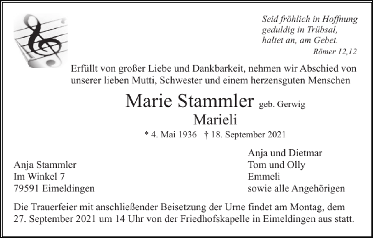 <p>Seid fröhlich in Hoffnung<br />geduldig in Trübsal,<br />haltet an, am Gebet.<br />Römer 12,12</p><p>Erfüllt von großer Liebe und Dankbarkeit, nehmen wir Abschied von<br />unserer lieben Mutti, Schwester und einem herzensguten Menschen</p><p>Marie Stammler geb. Gerwig<br />Marieli<br />* 4. Mai 1936 † 18. September 2021</p><p>Anja Stammler<br />Im Winkel 9591 Eimeldingen</p><p>Anja und Dietmar<br />Tom und Olly<br />Emmeli<br />sowie alle Angehörigen</p><p>Die Trauerfeier mit anschließender Beisetzung der Urne findet am Montag, dem<br />27. September 2021 um 14 Uhr von der Friedhofskapelle in Eimeldingen aus statt.</p>