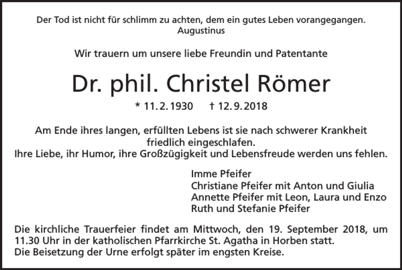 <p>Der Tod ist nicht für schlimm zu achten, dem ein gutes Leben vorangegangen.<br />Augustinus</p><p>Wir trauern um unsere liebe Freundin und Patentante</p><p>Dr. phil. Christel Römer<br />* 11. 2. 1930 † 12. 9. 2018<br />Am Ende ihres langen, erfüllten Lebens ist sie nach schwerer Krankheit<br />friedlich eingeschlafen.<br />Ihre Liebe, ihr Humor, ihre Großzügigkeit und Lebensfreude werden uns fehlen.<br />Imme Pfeifer<br />Christiane Pfeifer mit Anton und Giulia<br />Annette Pfeifer mit Leon, Laura und Enzo<br />Ruth und Stefanie Pfeifer<br />Die kirchliche Trauerfeier findet am Mittwoch, den 19. September 2018, um<br />11.30 Uhr in der katholischen Pfarrkirche St. Agatha in Horben statt.<br />Die Beisetzung der Urne erfolgt später im engsten Kreise.</p>