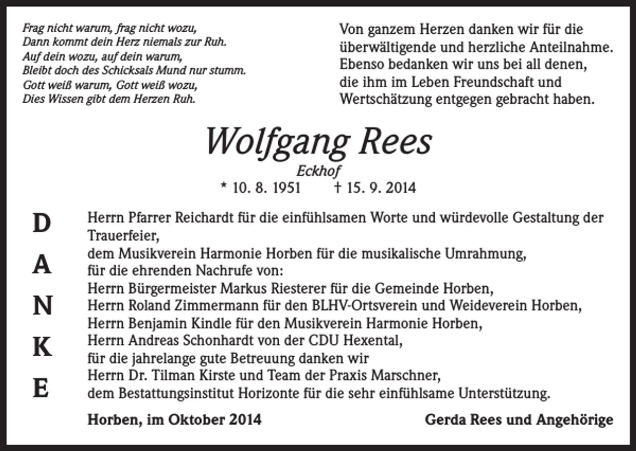 <p>Frag nicht warum, frag nicht wozu,<br />Dann kommt dein Herz niemals zur Ruh.<br />Auf dein wozu, auf dein warum,<br />Bleibt doch des Schicksals Mund nur stumm.<br />Gott weiß warum, Gott weiß wozu,<br />Dies Wissen gibt dem Herzen Ruh.</p><p>Von ganzem Herzen danken wir für die<br />überwältigende und herzliche Anteilnahme.<br />Ebenso bedanken wir uns bei all denen,<br />die ihm im Leben Freundschaft und<br />Wertschätzung entgegen gebracht haben.</p><p>Wolfgang Rees<br />Eckhof<br />* 10. 8. 1951 † 15. 9. 2014</p><p>D<br />A<br />N<br />K<br />E</p><p>Herrn Pfarrer Reichardt für die einfühlsamen Worte und würdevolle Gestaltung der<br />Trauerfeier,<br />dem Musikverein Harmonie Horben für die musikalische Umrahmung,<br />für die ehrenden Nachrufe von:<br />Herrn Bürgermeister Markus Riesterer für die Gemeinde Horben,<br />Herrn Roland Zimmermann für den BLHV-Ortsverein und Weideverein Horben,<br />Herrn Benjamin Kindle für den Musikverein Harmonie Horben,<br />Herrn Andreas Schonhardt von der CDU Hexental,<br />für die jahrelange gute Betreuung danken wir<br />Herrn Dr. Tilman Kirste und Team der Praxis Marschner,<br />dem Bestattungsinstitut Horizonte für die sehr einfühlsame Unterstützung.<br />Horben, im Oktober 2014</p><p>Gerda Rees und Angehörige</p>