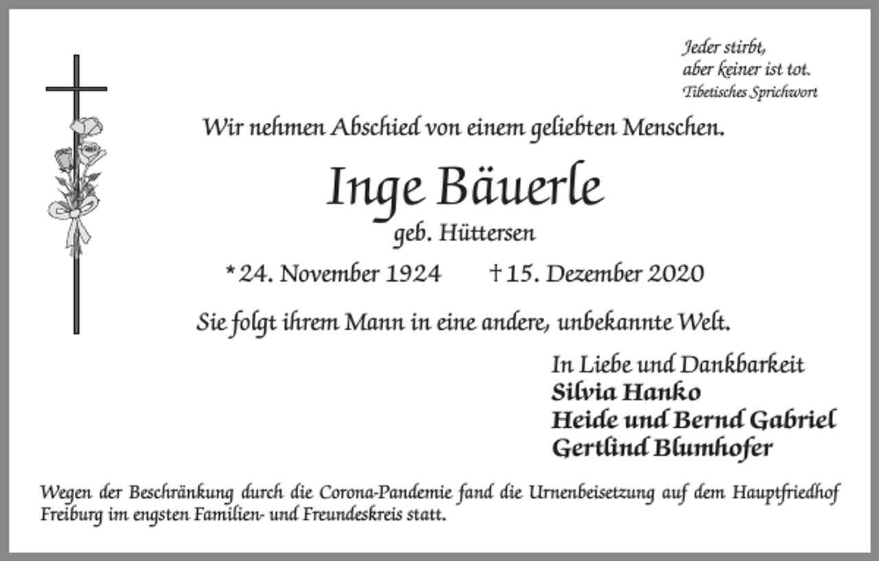 <p>Jeder stirbt,<br />aber keiner ist tot.<br />Tibetisches Sprichwort</p><p>Wir nehmen Abschied von einem geliebten Menschen.</p><p>Inge Bäuerle<br />geb. Hüttersen</p><p>* 24. November 1924 † 15. Dezember 2020<br />Sie folgt ihrem Mann in eine andere, unbekannte Welt.<br />In Liebe und Dankbarkeit<br />Silvia Hanko<br />Heide und Bernd Gabriel<br />Gertlind Blumhofer<br />Wegen der Beschränkung durch die Corona-Pandemie fand die Urnenbeisetzung auf dem Hauptfriedhof<br />­Freiburg im engsten Familien- und Freundeskreis statt.</p>
