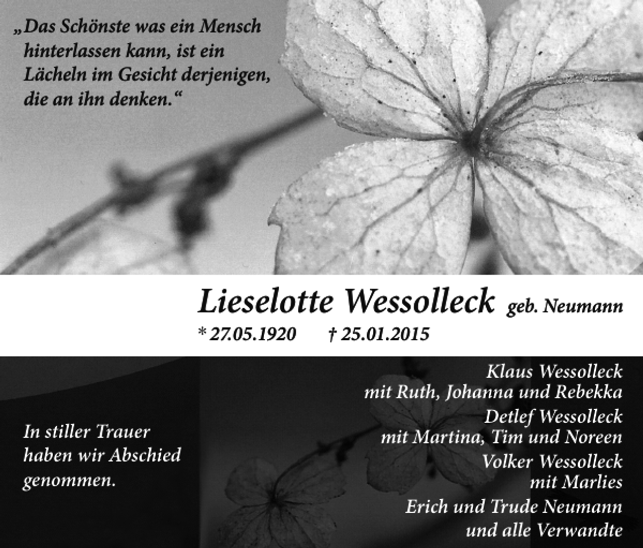 <p>„ Das Schönste was ein Mensch<br />hinterlassen kann, ist ein<br />Lächeln im Gesicht derjenigen,<br />die an ihn denken.“</p><p>Lieselotte Wessolleck<br />* 27.05.1920</p><p>In stiller Trauer<br />haben wir Abschied<br />genommen.</p><p>† 25.01.2015</p><p>geb. Neumann</p><p>Klaus Wessolleck<br />mit Ruth, Johanna und Rebekka<br />Detlef Wessolleck<br />mit Martina, Tim und Noreen<br />Volker Wessolleck<br />mit Marlies<br />Erich und Trude Neumann<br />und alle Verwandte</p>