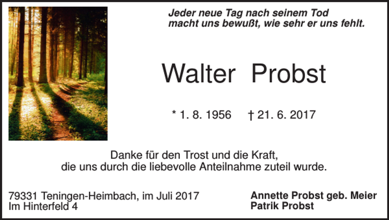 <p>Jeder neue Tag nach seinem Tod<br />macht uns bewußt, wie sehr er uns fehlt.</p><p>Walter Probst<br />* 1. 8. 1956</p><p>† 21. 6. 2017</p><p>Danke für den Trost und die Kraft,<br />die uns durch die liebevolle Anteilnahme zuteil wurde.<br />79331 Teningen-Heimbach, im Juli 2017<br />Im Hinterfeld 4</p><p>Annette Probst geb. Meier<br />Patrik Probst</p>