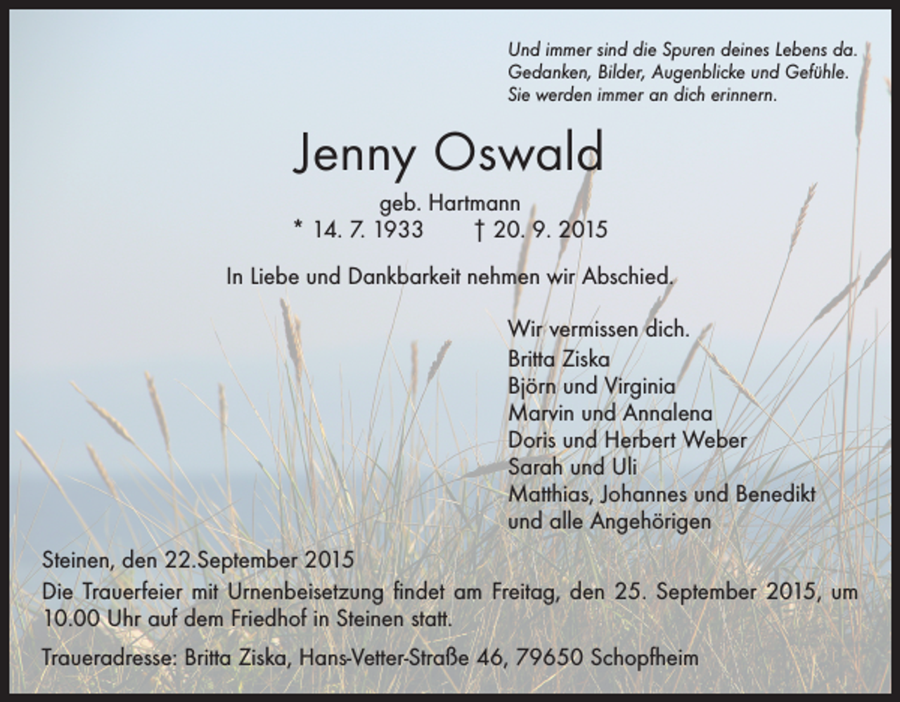 <p>Und immer sind die Spuren deines Lebens da.<br />Gedanken, Bilder, Augenblicke und Gefühle.<br />Sie werden immer an dich erinnern.</p><p>Jenny Oswald<br />geb. Hartmann<br />* 14. 7. 1933 † 20. 9. 2015<br />In Liebe und Dankbarkeit nehmen wir Abschied.<br />Wir vermissen dich.<br />Britta Ziska<br />Björn und Virginia<br />Marvin und Annalena<br />Doris und Herbert Weber<br />Sarah und Uli<br />Matthias, Johannes und Benedikt<br />und alle Angehörigen<br />Steinen, den 22.September 2015<br />Die Trauerfeier mit Urnenbeisetzung findet am Freitag, den 25. September 2015, um<br />10.00 Uhr auf dem Friedhof in Steinen statt.<br />Traueradresse: Britta Ziska, Hans-Vetter-Straße 46, 79650 Schopfheim</p>