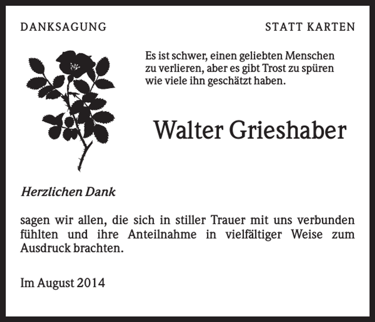 <p>D AN KS AG UN G</p><p>S T AT T KAR T E N<br />Es ist schwer, einen geliebten Menschen<br />zu verlieren, aber es gibt Trost zu spüren<br />wie viele ihn geschätzt haben.</p><p>Walter Grieshaber<br />Herzlichen Dank<br />sagen wir allen, die sich in stiller Trauer mit uns verbunden<br />fühlten und ihre Anteilnahme in vielfältiger Weise zum<br />Ausdruck brachten.<br />Im August 2014</p><p>.</p>