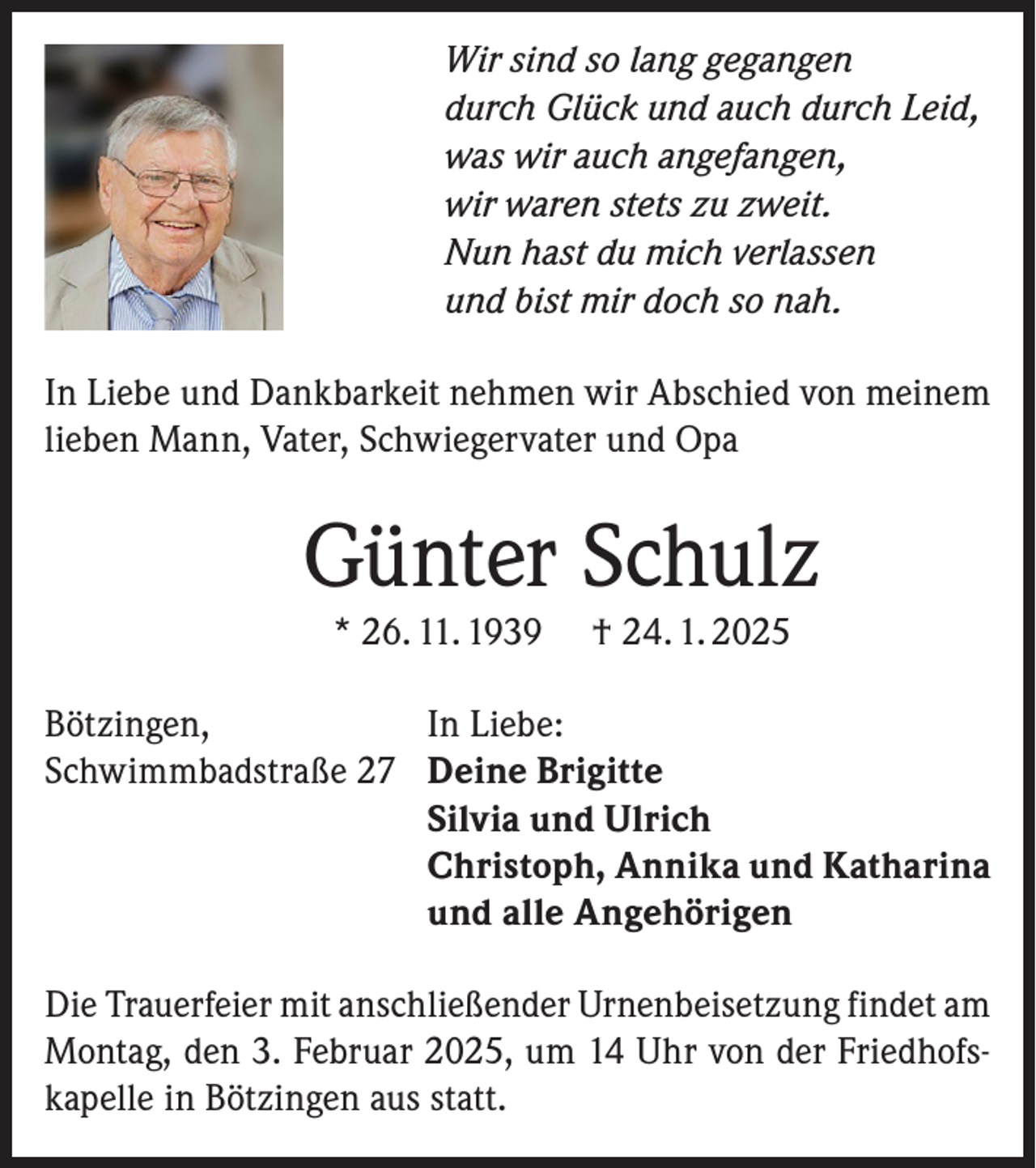 <p>Wir sind so lang gegangen<br />durch Glück und auch durch Leid,<br />was wir auch angefangen,<br />wir waren stets zu zweit.<br />Nun hast du mich verlassen<br />und bist mir doch so nah.<br />In Liebe und Dankbarkeit nehmen wir Abschied von meinem<br />lieben Mann, Vater, Schwiegervater und Opa</p><p>Günter Schulz<br />* 26. 11. 1939</p><p>Bötzingen,<br />Schwimmbadstraße 27</p><p>† 24. 1. 2025</p><p>In Liebe:<br />Deine Brigitte<br />Silvia und Ulrich<br />Christoph, Annika und Katharina<br />und alle Angehörigen</p><p>Die Trauerfeier mit anschließender Urnenbeisetzung findet am<br />Montag, den 3. Februar 2025, um 14 Uhr von der Friedhofskapelle in Bötzingen aus statt.</p>