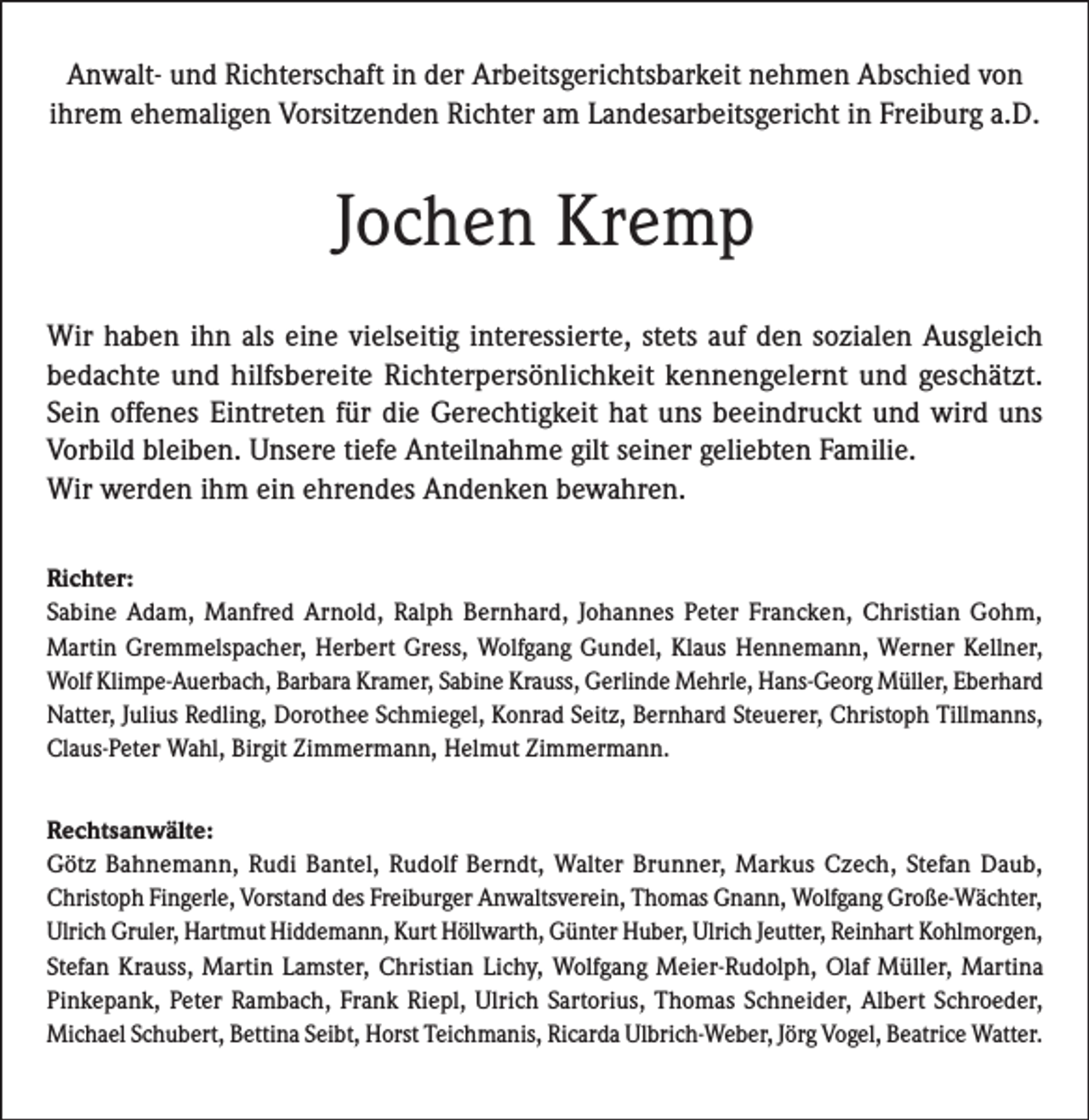 <p>Anwalt- und Richterschaft in der Arbeitsgerichtsbarkeit nehmen Abschied von<br />ihrem ehemaligen Vorsitzenden Richter am Landesarbeitsgericht in Freiburg a.D.</p><p>Jochen Kremp<br />Wir haben ihn als eine vielseitig interessierte, stets auf den sozialen Ausgleich<br />bedachte und hilfsbereite Richterpersönlichkeit kennengelernt und geschätzt.<br />Sein offenes Eintreten für die Gerechtigkeit hat uns beeindruckt und wird uns<br />­Vorbild bleiben. Unsere tiefe Anteilnahme gilt seiner geliebten Familie.<br />Wir werden ihm ein ehrendes Andenken bewahren.<br />Richter:</p><p>Sabine Adam, Manfred Arnold, Ralph Bernhard, Johannes Peter Francken, Christian Gohm,<br />Martin Gremmelspacher, Herbert Gress, Wolfgang Gundel, Klaus Hennemann, Werner Kellner,<br />Wolf Klimpe-Auerbach, Barbara Kramer, Sabine Krauss, Gerlinde Mehrle, Hans-Georg Müller, Eberhard<br />Natter, Julius Redling, Dorothee Schmiegel, Konrad Seitz, Bernhard Steuerer, Christoph Tillmanns,<br />Claus-Peter Wahl, Birgit Zimmermann, Helmut Zimmermann.<br />Rechtsanwälte:</p><p>Götz Bahnemann, Rudi Bantel, Rudolf Berndt, Walter Brunner, Markus Czech, Stefan Daub,<br />Christoph Fingerle, Vorstand des Freiburger Anwaltsverein, Thomas Gnann, Wolfgang Große-Wächter,<br />Ulrich Gruler, Hartmut Hiddemann, Kurt Höllwarth, Günter Huber, Ulrich Jeutter, Reinhart ­Kohlmorgen,<br />Stefan Krauss, Martin Lamster, Christian Lichy, Wolfgang Meier-Rudolph, Olaf Müller, Martina<br />Pinkepank, Peter Rambach, Frank Riepl, Ulrich Sartorius, Thomas Schneider, Albert Schroeder,<br />Michael Schubert, Bettina Seibt, Horst Teichmanis, Ricarda Ulbrich-Weber, Jörg Vogel, Beatrice Watter.</p>