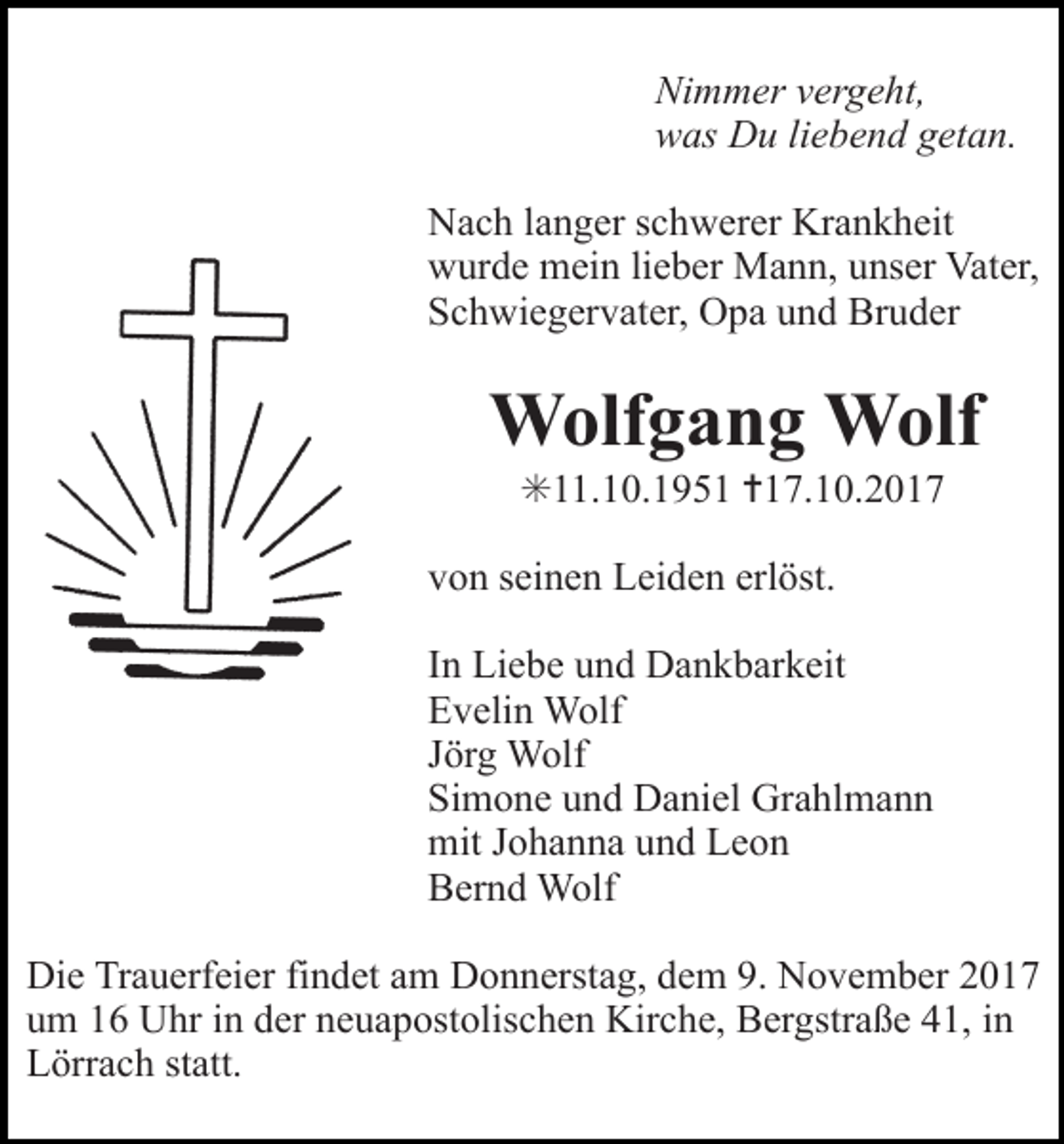 <p>Tod038.eps</p><p>Tod039</p><p>Tod040.tif</p><p>Nimmer vergeht,<br />was Du liebend getan.<br />Nach langer schwerer Krankheit<br />wurde mein lieber Mann, unser Vater,<br />Schwiegervater, Opa und Bruder</p><p>Wolfgang Wolf<br />✳11.10.1951 ✝17.10.2017<br />von seinen Leiden erlöst.</p><p>Tod043.eps</p><p>In Liebe und Dankbarkeit<br />Evelin Wolf<br />Jörg Wolf<br />Simone und Daniel Grahlmann<br />mit Johanna und Leon<br />Bernd Wolf</p><p>Die Trauerfeier findet am Donnerstag, dem 9. November 2017<br />um 16 Uhr in der neuapostolischen Kirche, Bergstraße 41, in<br />TRAUERANZEIGEN (Stand 0<br />Lörrach statt.</p>