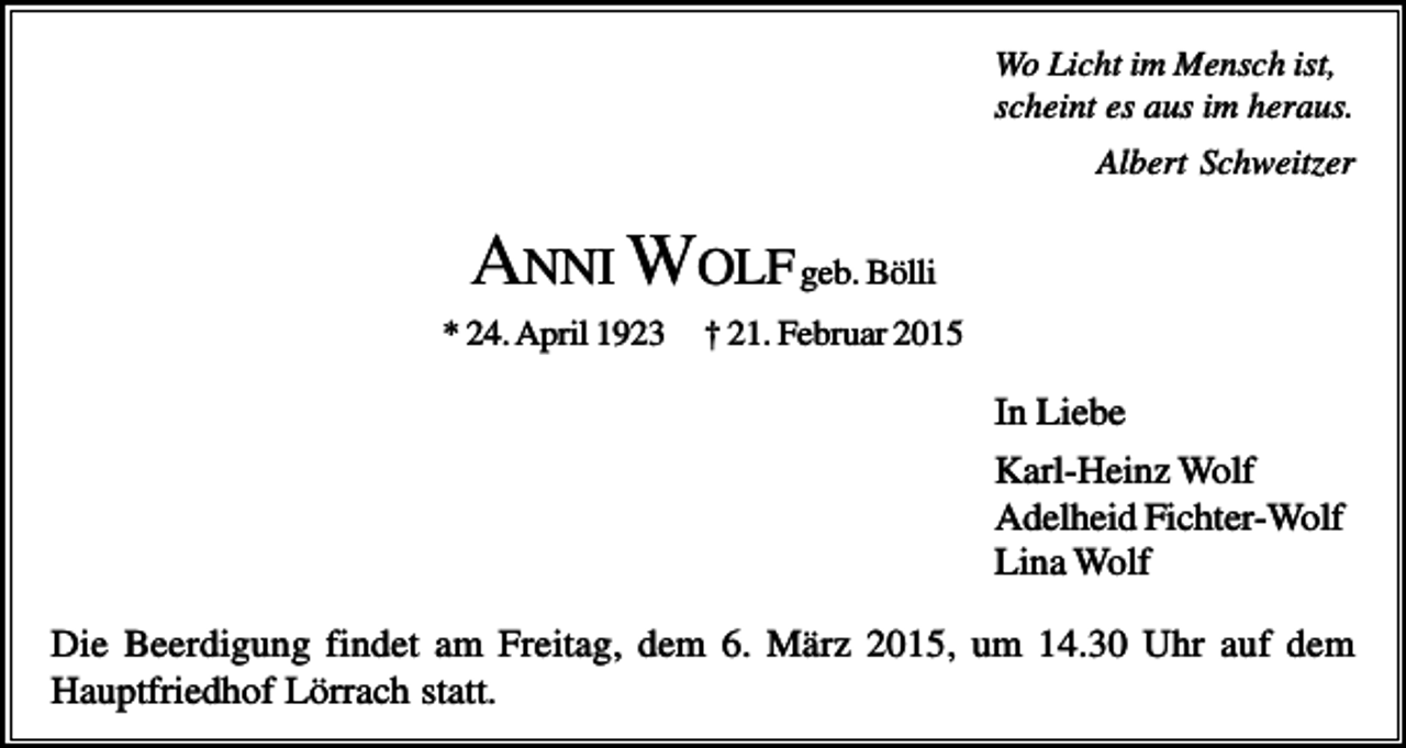 <p>Wo Licht im Mensch ist,<br />scheint es aus im heraus.<br />Albert Schweitzer</p><p>ANNI W OLF geb. Bölli<br />* 24. April 1923</p><p>† 21. Februar 2015</p><p>In Liebe<br />Karl-Heinz Wolf<br />Adelheid Fichter-Wolf<br />Lina Wolf<br />Die Beerdigung findet am Freitag, dem 6. März 2015, um 14.30 Uhr auf dem<br />Hauptfriedhof Lörrach statt.</p>