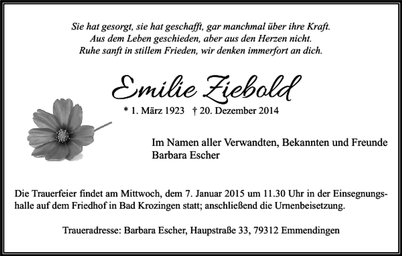 <p>Sie hat gesorgt, sie hat geschafft, gar manchmal über ihre Kraft.<br />Aus dem Leben geschieden, aber aus den Herzen nicht.<br />Ruhe sanft in stillem Frieden, wir denken immerfort an dich.</p><p>Emilie Ziebold<br />* 1. März 1923 † 20. Dezember 2014</p><p>Im Namen aller Verwandten, Bekannten und Freunde<br />Barbara Escher<br />Die Trauerfeier findet am Mittwoch, dem 7. Januar 2015 um 11.30 Uhr in der Einsegnungshalle auf dem Friedhof in Bad Krozingen statt; anschließend die Urnenbeisetzung.<br />Traueradresse: Barbara Escher, Haupstraße 33, 79312 Emmendingen</p>