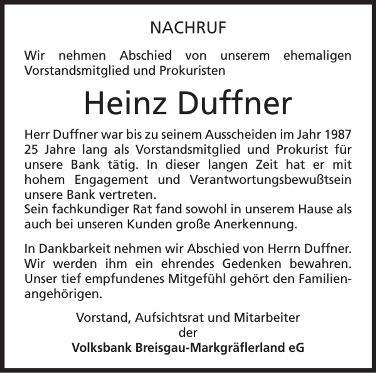 <p>NACHRUF<br />Wir nehmen Abschied von unserem<br />Vorstandsmitglied und Prokuristen</p><p>ehemaligen</p><p>Heinz Duffner<br />Herr Duffner war bis zu seinem Ausscheiden im Jahr 1987<br />25 Jahre lang als Vorstandsmitglied und Prokurist für<br />unsere Bank tätig. In dieser langen Zeit hat er mit<br />hohem Engagement und Verantwortungsbewußtsein<br />unsere Bank vertreten.<br />Sein fachkundiger Rat fand sowohl in unserem Hause als<br />auch bei unseren Kunden große Anerkennung.<br />In Dankbarkeit nehmen wir Abschied von Herrn Duffner.<br />Wir werden ihm ein ehrendes Gedenken bewahren.<br />Unser tief empfundenes Mitgefühl gehört den Familienangehörigen.<br />Vorstand, Aufsichtsrat und Mitarbeiter<br />der<br />Volksbank Breisgau-Markgräflerland eG</p>